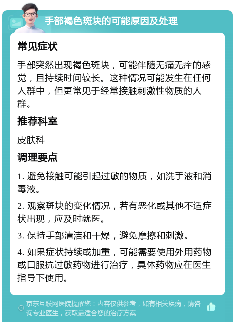 手部褐色斑块的可能原因及处理 常见症状 手部突然出现褐色斑块，可能伴随无痛无痒的感觉，且持续时间较长。这种情况可能发生在任何人群中，但更常见于经常接触刺激性物质的人群。 推荐科室 皮肤科 调理要点 1. 避免接触可能引起过敏的物质，如洗手液和消毒液。 2. 观察斑块的变化情况，若有恶化或其他不适症状出现，应及时就医。 3. 保持手部清洁和干燥，避免摩擦和刺激。 4. 如果症状持续或加重，可能需要使用外用药物或口服抗过敏药物进行治疗，具体药物应在医生指导下使用。