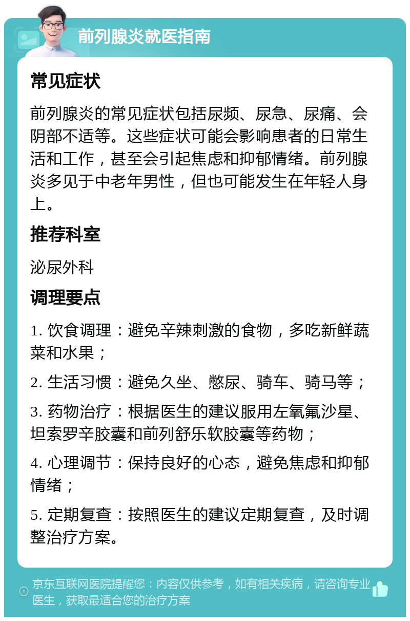 前列腺炎就医指南 常见症状 前列腺炎的常见症状包括尿频、尿急、尿痛、会阴部不适等。这些症状可能会影响患者的日常生活和工作，甚至会引起焦虑和抑郁情绪。前列腺炎多见于中老年男性，但也可能发生在年轻人身上。 推荐科室 泌尿外科 调理要点 1. 饮食调理：避免辛辣刺激的食物，多吃新鲜蔬菜和水果； 2. 生活习惯：避免久坐、憋尿、骑车、骑马等； 3. 药物治疗：根据医生的建议服用左氧氟沙星、坦索罗辛胶囊和前列舒乐软胶囊等药物； 4. 心理调节：保持良好的心态，避免焦虑和抑郁情绪； 5. 定期复查：按照医生的建议定期复查，及时调整治疗方案。