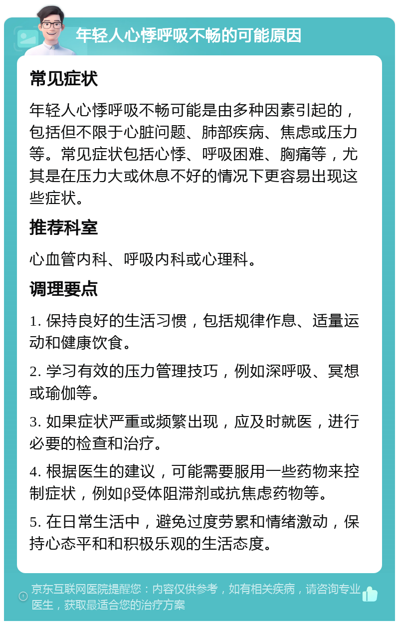 年轻人心悸呼吸不畅的可能原因 常见症状 年轻人心悸呼吸不畅可能是由多种因素引起的，包括但不限于心脏问题、肺部疾病、焦虑或压力等。常见症状包括心悸、呼吸困难、胸痛等，尤其是在压力大或休息不好的情况下更容易出现这些症状。 推荐科室 心血管内科、呼吸内科或心理科。 调理要点 1. 保持良好的生活习惯，包括规律作息、适量运动和健康饮食。 2. 学习有效的压力管理技巧，例如深呼吸、冥想或瑜伽等。 3. 如果症状严重或频繁出现，应及时就医，进行必要的检查和治疗。 4. 根据医生的建议，可能需要服用一些药物来控制症状，例如β受体阻滞剂或抗焦虑药物等。 5. 在日常生活中，避免过度劳累和情绪激动，保持心态平和和积极乐观的生活态度。