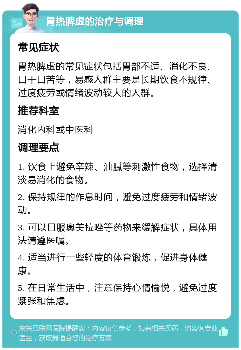 胃热脾虚的治疗与调理 常见症状 胃热脾虚的常见症状包括胃部不适、消化不良、口干口苦等，易感人群主要是长期饮食不规律、过度疲劳或情绪波动较大的人群。 推荐科室 消化内科或中医科 调理要点 1. 饮食上避免辛辣、油腻等刺激性食物，选择清淡易消化的食物。 2. 保持规律的作息时间，避免过度疲劳和情绪波动。 3. 可以口服奥美拉唑等药物来缓解症状，具体用法请遵医嘱。 4. 适当进行一些轻度的体育锻炼，促进身体健康。 5. 在日常生活中，注意保持心情愉悦，避免过度紧张和焦虑。