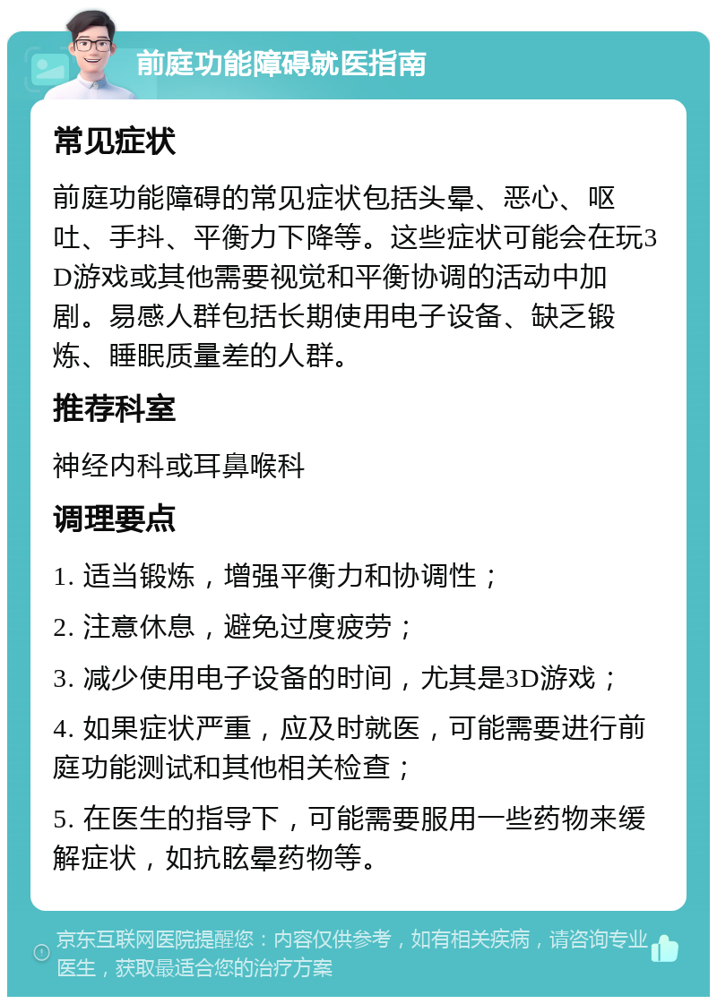 前庭功能障碍就医指南 常见症状 前庭功能障碍的常见症状包括头晕、恶心、呕吐、手抖、平衡力下降等。这些症状可能会在玩3D游戏或其他需要视觉和平衡协调的活动中加剧。易感人群包括长期使用电子设备、缺乏锻炼、睡眠质量差的人群。 推荐科室 神经内科或耳鼻喉科 调理要点 1. 适当锻炼，增强平衡力和协调性； 2. 注意休息，避免过度疲劳； 3. 减少使用电子设备的时间，尤其是3D游戏； 4. 如果症状严重，应及时就医，可能需要进行前庭功能测试和其他相关检查； 5. 在医生的指导下，可能需要服用一些药物来缓解症状，如抗眩晕药物等。