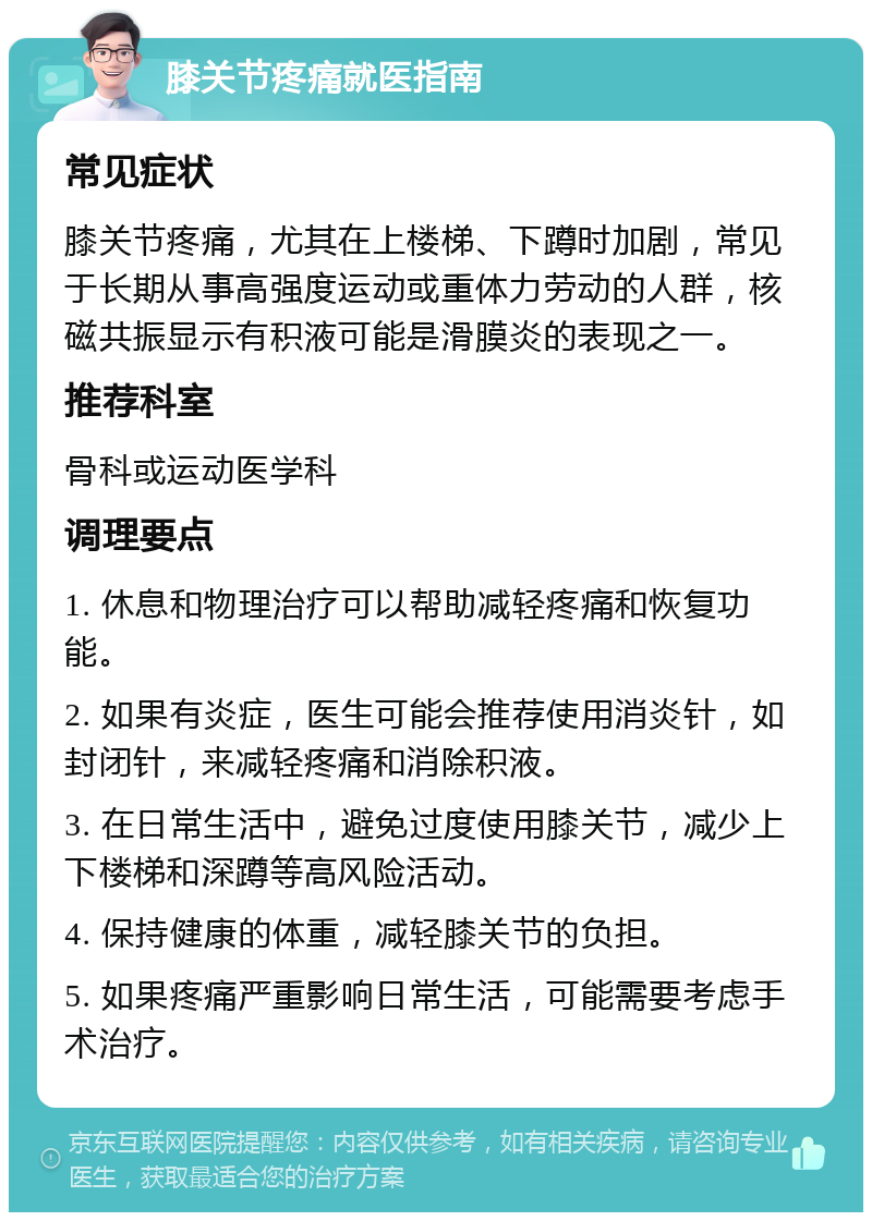 膝关节疼痛就医指南 常见症状 膝关节疼痛，尤其在上楼梯、下蹲时加剧，常见于长期从事高强度运动或重体力劳动的人群，核磁共振显示有积液可能是滑膜炎的表现之一。 推荐科室 骨科或运动医学科 调理要点 1. 休息和物理治疗可以帮助减轻疼痛和恢复功能。 2. 如果有炎症，医生可能会推荐使用消炎针，如封闭针，来减轻疼痛和消除积液。 3. 在日常生活中，避免过度使用膝关节，减少上下楼梯和深蹲等高风险活动。 4. 保持健康的体重，减轻膝关节的负担。 5. 如果疼痛严重影响日常生活，可能需要考虑手术治疗。