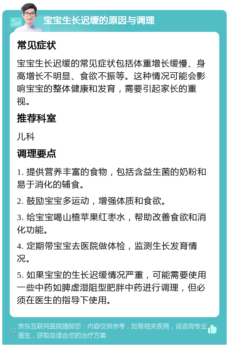 宝宝生长迟缓的原因与调理 常见症状 宝宝生长迟缓的常见症状包括体重增长缓慢、身高增长不明显、食欲不振等。这种情况可能会影响宝宝的整体健康和发育，需要引起家长的重视。 推荐科室 儿科 调理要点 1. 提供营养丰富的食物，包括含益生菌的奶粉和易于消化的辅食。 2. 鼓励宝宝多运动，增强体质和食欲。 3. 给宝宝喝山楂苹果红枣水，帮助改善食欲和消化功能。 4. 定期带宝宝去医院做体检，监测生长发育情况。 5. 如果宝宝的生长迟缓情况严重，可能需要使用一些中药如脾虚湿阻型肥胖中药进行调理，但必须在医生的指导下使用。