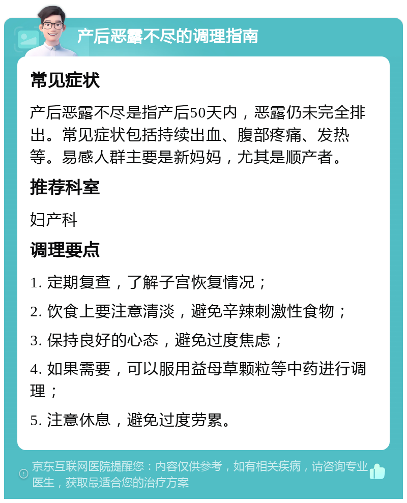 产后恶露不尽的调理指南 常见症状 产后恶露不尽是指产后50天内，恶露仍未完全排出。常见症状包括持续出血、腹部疼痛、发热等。易感人群主要是新妈妈，尤其是顺产者。 推荐科室 妇产科 调理要点 1. 定期复查，了解子宫恢复情况； 2. 饮食上要注意清淡，避免辛辣刺激性食物； 3. 保持良好的心态，避免过度焦虑； 4. 如果需要，可以服用益母草颗粒等中药进行调理； 5. 注意休息，避免过度劳累。