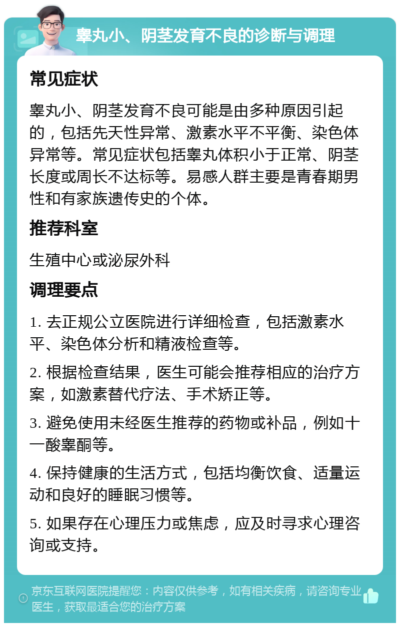 睾丸小、阴茎发育不良的诊断与调理 常见症状 睾丸小、阴茎发育不良可能是由多种原因引起的，包括先天性异常、激素水平不平衡、染色体异常等。常见症状包括睾丸体积小于正常、阴茎长度或周长不达标等。易感人群主要是青春期男性和有家族遗传史的个体。 推荐科室 生殖中心或泌尿外科 调理要点 1. 去正规公立医院进行详细检查，包括激素水平、染色体分析和精液检查等。 2. 根据检查结果，医生可能会推荐相应的治疗方案，如激素替代疗法、手术矫正等。 3. 避免使用未经医生推荐的药物或补品，例如十一酸睾酮等。 4. 保持健康的生活方式，包括均衡饮食、适量运动和良好的睡眠习惯等。 5. 如果存在心理压力或焦虑，应及时寻求心理咨询或支持。