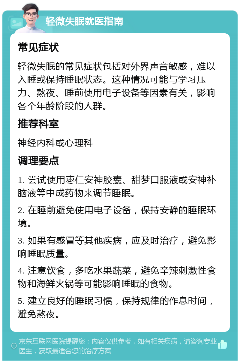 轻微失眠就医指南 常见症状 轻微失眠的常见症状包括对外界声音敏感，难以入睡或保持睡眠状态。这种情况可能与学习压力、熬夜、睡前使用电子设备等因素有关，影响各个年龄阶段的人群。 推荐科室 神经内科或心理科 调理要点 1. 尝试使用枣仁安神胶囊、甜梦口服液或安神补脑液等中成药物来调节睡眠。 2. 在睡前避免使用电子设备，保持安静的睡眠环境。 3. 如果有感冒等其他疾病，应及时治疗，避免影响睡眠质量。 4. 注意饮食，多吃水果蔬菜，避免辛辣刺激性食物和海鲜火锅等可能影响睡眠的食物。 5. 建立良好的睡眠习惯，保持规律的作息时间，避免熬夜。