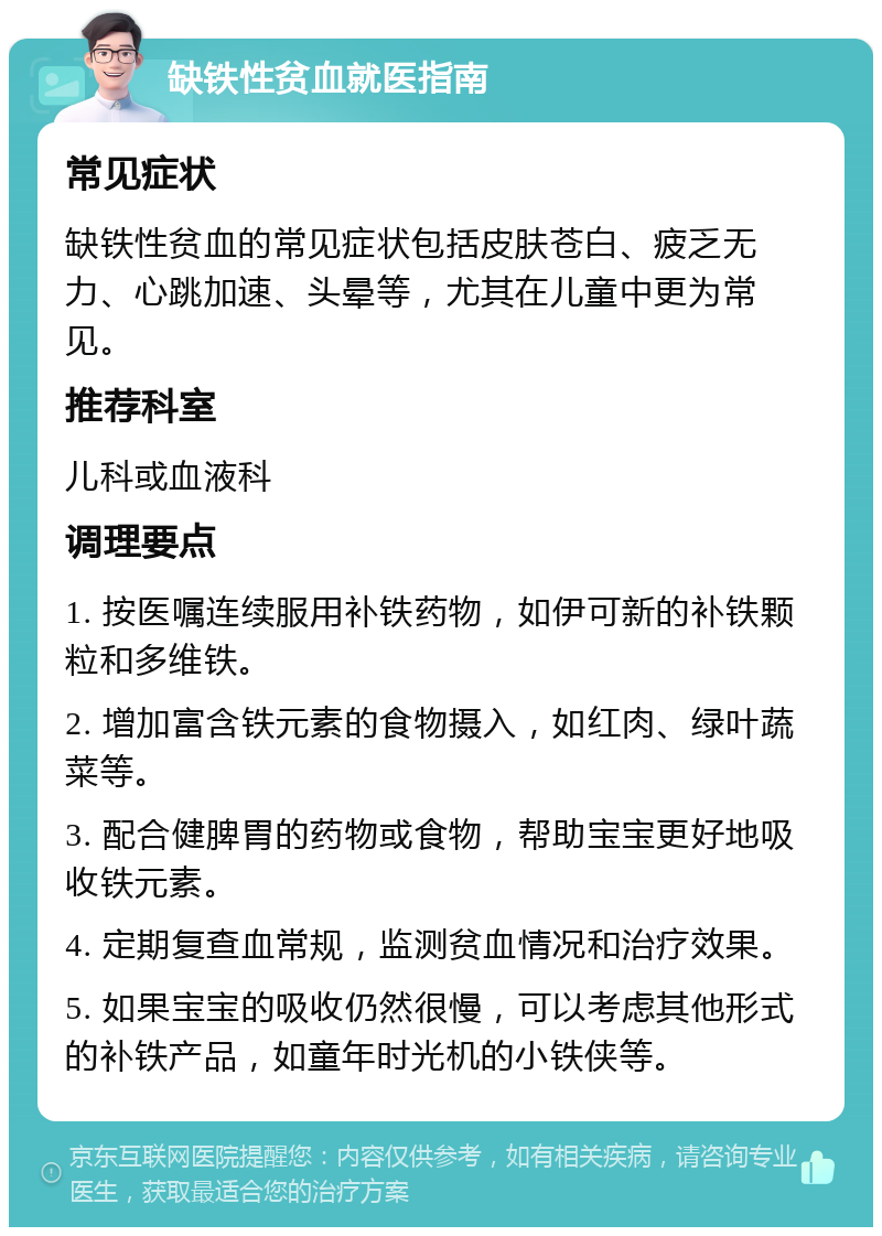 缺铁性贫血就医指南 常见症状 缺铁性贫血的常见症状包括皮肤苍白、疲乏无力、心跳加速、头晕等，尤其在儿童中更为常见。 推荐科室 儿科或血液科 调理要点 1. 按医嘱连续服用补铁药物，如伊可新的补铁颗粒和多维铁。 2. 增加富含铁元素的食物摄入，如红肉、绿叶蔬菜等。 3. 配合健脾胃的药物或食物，帮助宝宝更好地吸收铁元素。 4. 定期复查血常规，监测贫血情况和治疗效果。 5. 如果宝宝的吸收仍然很慢，可以考虑其他形式的补铁产品，如童年时光机的小铁侠等。