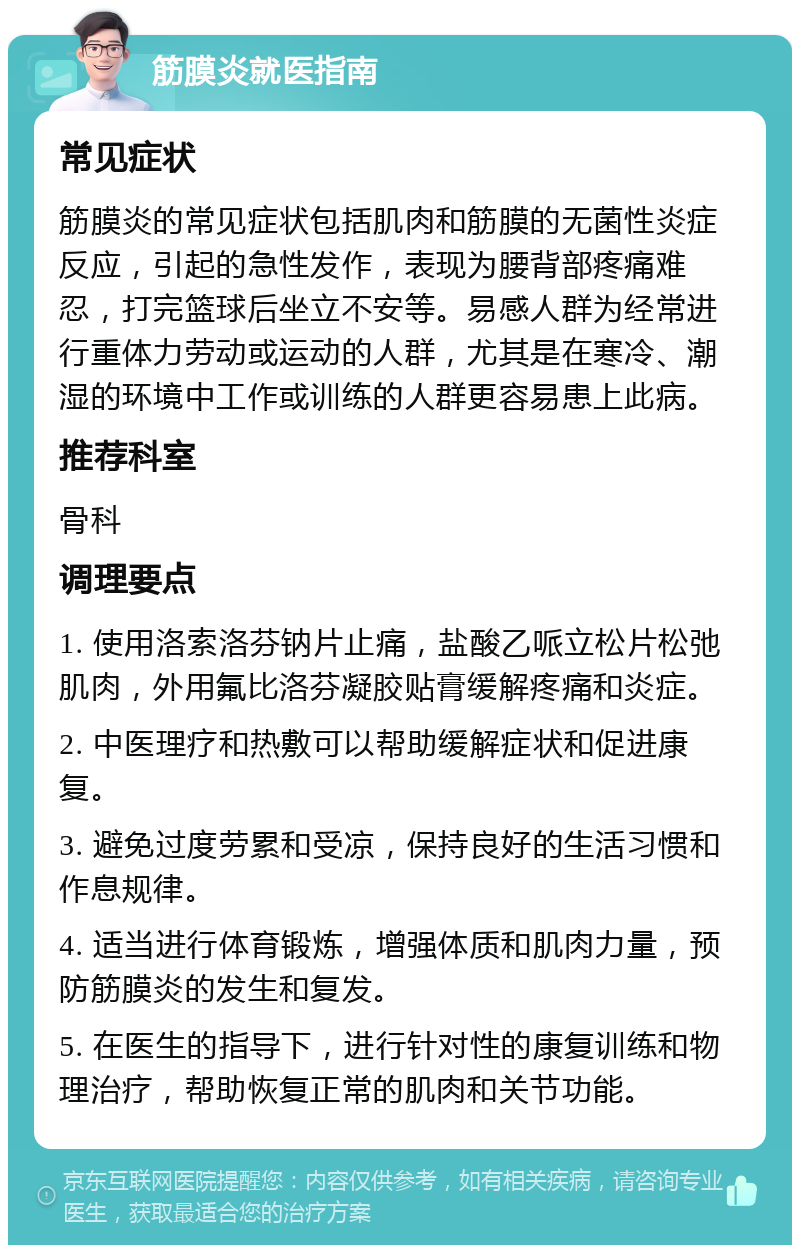 筋膜炎就医指南 常见症状 筋膜炎的常见症状包括肌肉和筋膜的无菌性炎症反应，引起的急性发作，表现为腰背部疼痛难忍，打完篮球后坐立不安等。易感人群为经常进行重体力劳动或运动的人群，尤其是在寒冷、潮湿的环境中工作或训练的人群更容易患上此病。 推荐科室 骨科 调理要点 1. 使用洛索洛芬钠片止痛，盐酸乙哌立松片松弛肌肉，外用氟比洛芬凝胶贴膏缓解疼痛和炎症。 2. 中医理疗和热敷可以帮助缓解症状和促进康复。 3. 避免过度劳累和受凉，保持良好的生活习惯和作息规律。 4. 适当进行体育锻炼，增强体质和肌肉力量，预防筋膜炎的发生和复发。 5. 在医生的指导下，进行针对性的康复训练和物理治疗，帮助恢复正常的肌肉和关节功能。