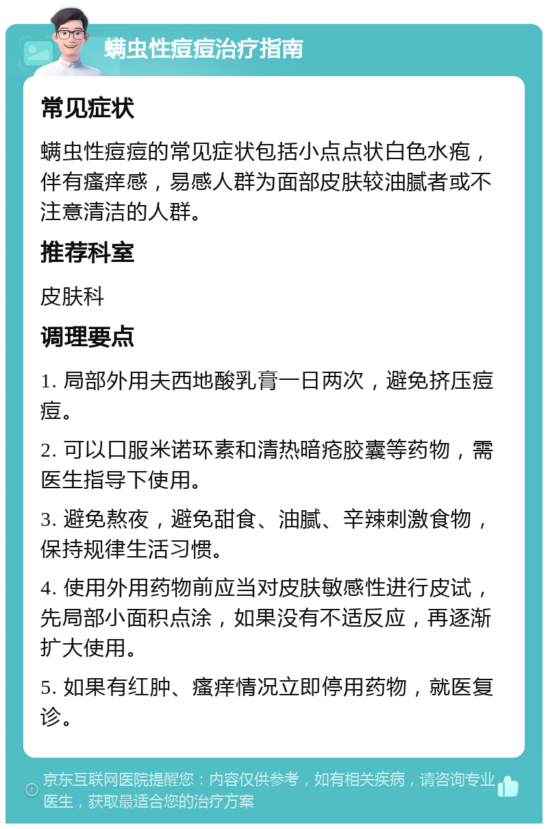 螨虫性痘痘治疗指南 常见症状 螨虫性痘痘的常见症状包括小点点状白色水疱，伴有瘙痒感，易感人群为面部皮肤较油腻者或不注意清洁的人群。 推荐科室 皮肤科 调理要点 1. 局部外用夫西地酸乳膏一日两次，避免挤压痘痘。 2. 可以口服米诺环素和清热暗疮胶囊等药物，需医生指导下使用。 3. 避免熬夜，避免甜食、油腻、辛辣刺激食物，保持规律生活习惯。 4. 使用外用药物前应当对皮肤敏感性进行皮试，先局部小面积点涂，如果没有不适反应，再逐渐扩大使用。 5. 如果有红肿、瘙痒情况立即停用药物，就医复诊。