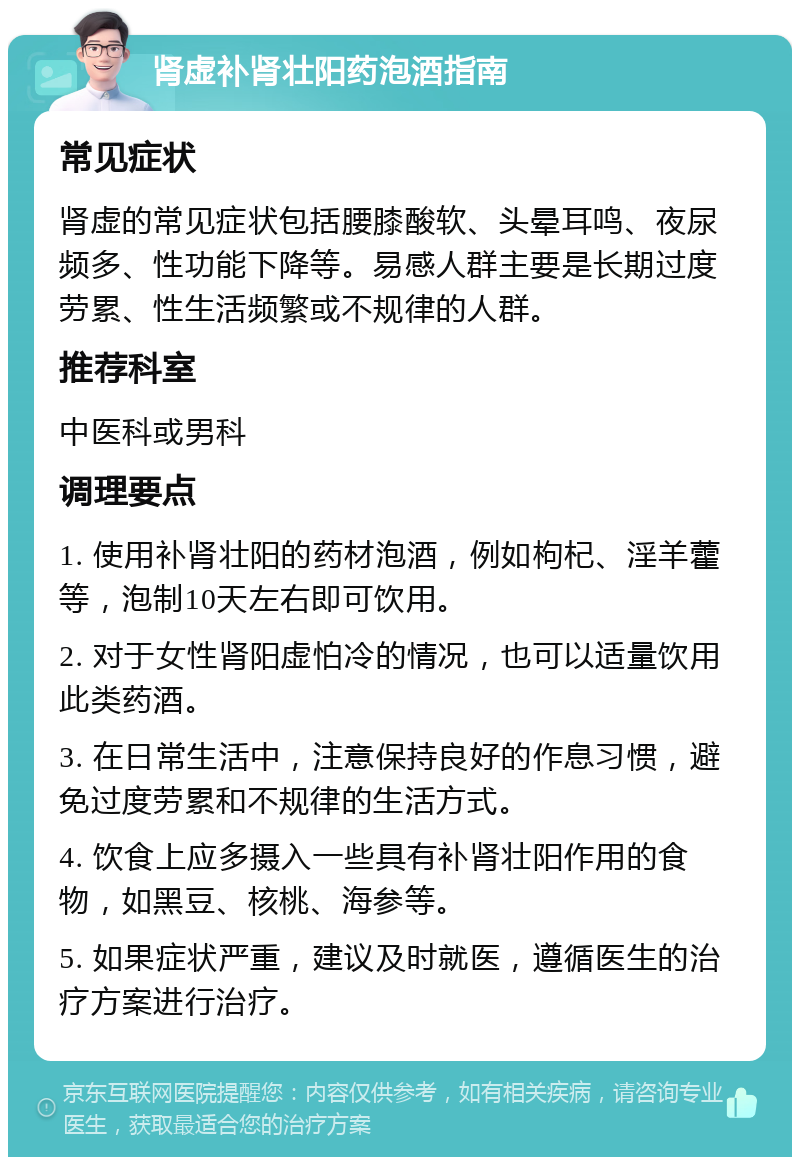 肾虚补肾壮阳药泡酒指南 常见症状 肾虚的常见症状包括腰膝酸软、头晕耳鸣、夜尿频多、性功能下降等。易感人群主要是长期过度劳累、性生活频繁或不规律的人群。 推荐科室 中医科或男科 调理要点 1. 使用补肾壮阳的药材泡酒，例如枸杞、淫羊藿等，泡制10天左右即可饮用。 2. 对于女性肾阳虚怕冷的情况，也可以适量饮用此类药酒。 3. 在日常生活中，注意保持良好的作息习惯，避免过度劳累和不规律的生活方式。 4. 饮食上应多摄入一些具有补肾壮阳作用的食物，如黑豆、核桃、海参等。 5. 如果症状严重，建议及时就医，遵循医生的治疗方案进行治疗。