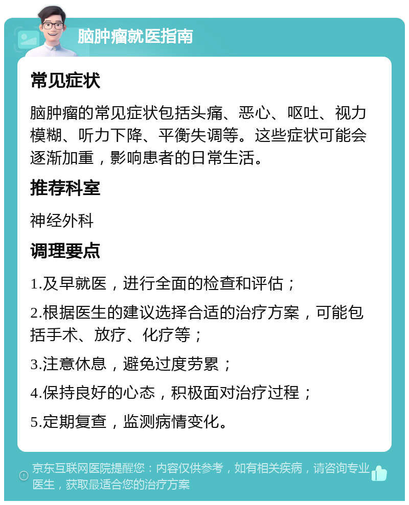 脑肿瘤就医指南 常见症状 脑肿瘤的常见症状包括头痛、恶心、呕吐、视力模糊、听力下降、平衡失调等。这些症状可能会逐渐加重，影响患者的日常生活。 推荐科室 神经外科 调理要点 1.及早就医，进行全面的检查和评估； 2.根据医生的建议选择合适的治疗方案，可能包括手术、放疗、化疗等； 3.注意休息，避免过度劳累； 4.保持良好的心态，积极面对治疗过程； 5.定期复查，监测病情变化。