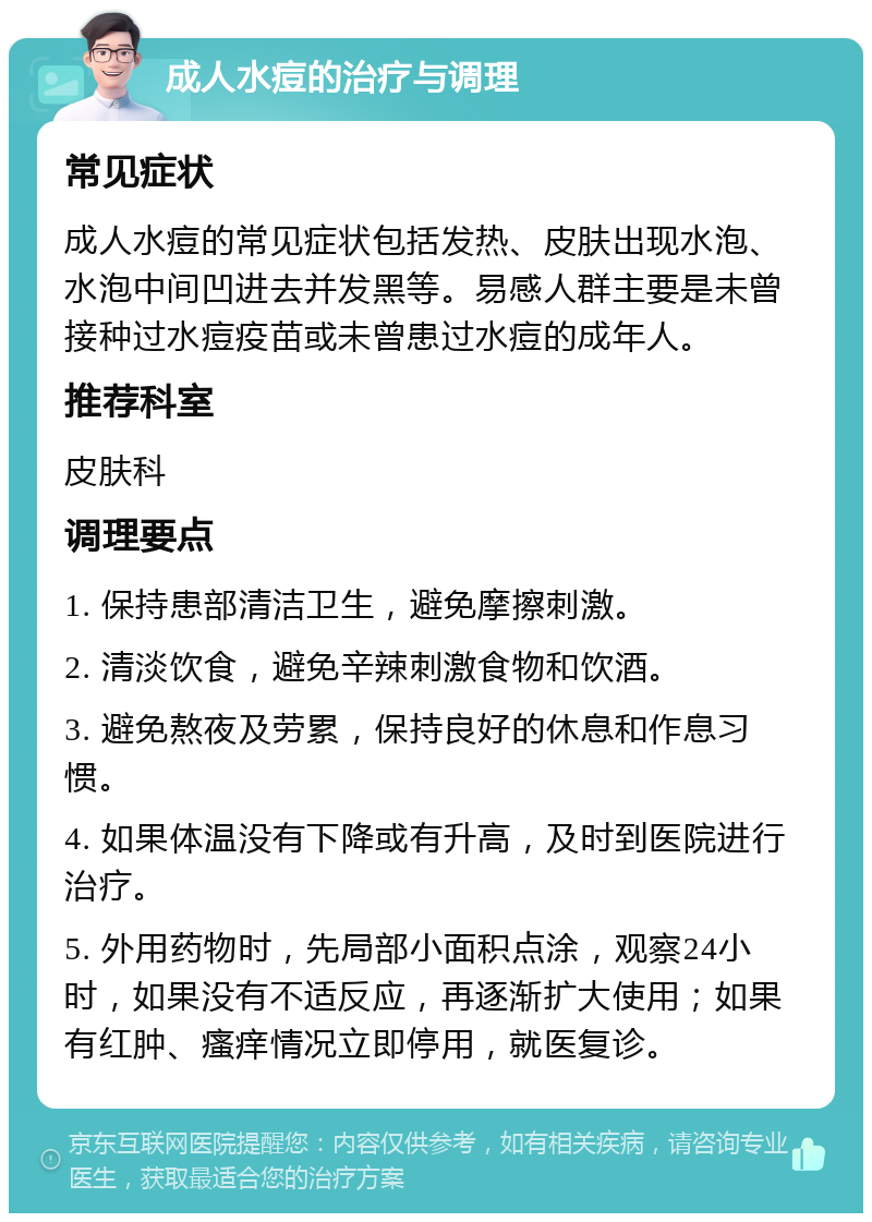 成人水痘的治疗与调理 常见症状 成人水痘的常见症状包括发热、皮肤出现水泡、水泡中间凹进去并发黑等。易感人群主要是未曾接种过水痘疫苗或未曾患过水痘的成年人。 推荐科室 皮肤科 调理要点 1. 保持患部清洁卫生，避免摩擦刺激。 2. 清淡饮食，避免辛辣刺激食物和饮酒。 3. 避免熬夜及劳累，保持良好的休息和作息习惯。 4. 如果体温没有下降或有升高，及时到医院进行治疗。 5. 外用药物时，先局部小面积点涂，观察24小时，如果没有不适反应，再逐渐扩大使用；如果有红肿、瘙痒情况立即停用，就医复诊。