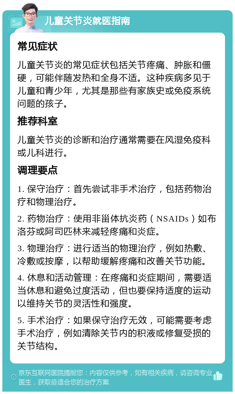 儿童关节炎就医指南 常见症状 儿童关节炎的常见症状包括关节疼痛、肿胀和僵硬，可能伴随发热和全身不适。这种疾病多见于儿童和青少年，尤其是那些有家族史或免疫系统问题的孩子。 推荐科室 儿童关节炎的诊断和治疗通常需要在风湿免疫科或儿科进行。 调理要点 1. 保守治疗：首先尝试非手术治疗，包括药物治疗和物理治疗。 2. 药物治疗：使用非甾体抗炎药（NSAIDs）如布洛芬或阿司匹林来减轻疼痛和炎症。 3. 物理治疗：进行适当的物理治疗，例如热敷、冷敷或按摩，以帮助缓解疼痛和改善关节功能。 4. 休息和活动管理：在疼痛和炎症期间，需要适当休息和避免过度活动，但也要保持适度的运动以维持关节的灵活性和强度。 5. 手术治疗：如果保守治疗无效，可能需要考虑手术治疗，例如清除关节内的积液或修复受损的关节结构。