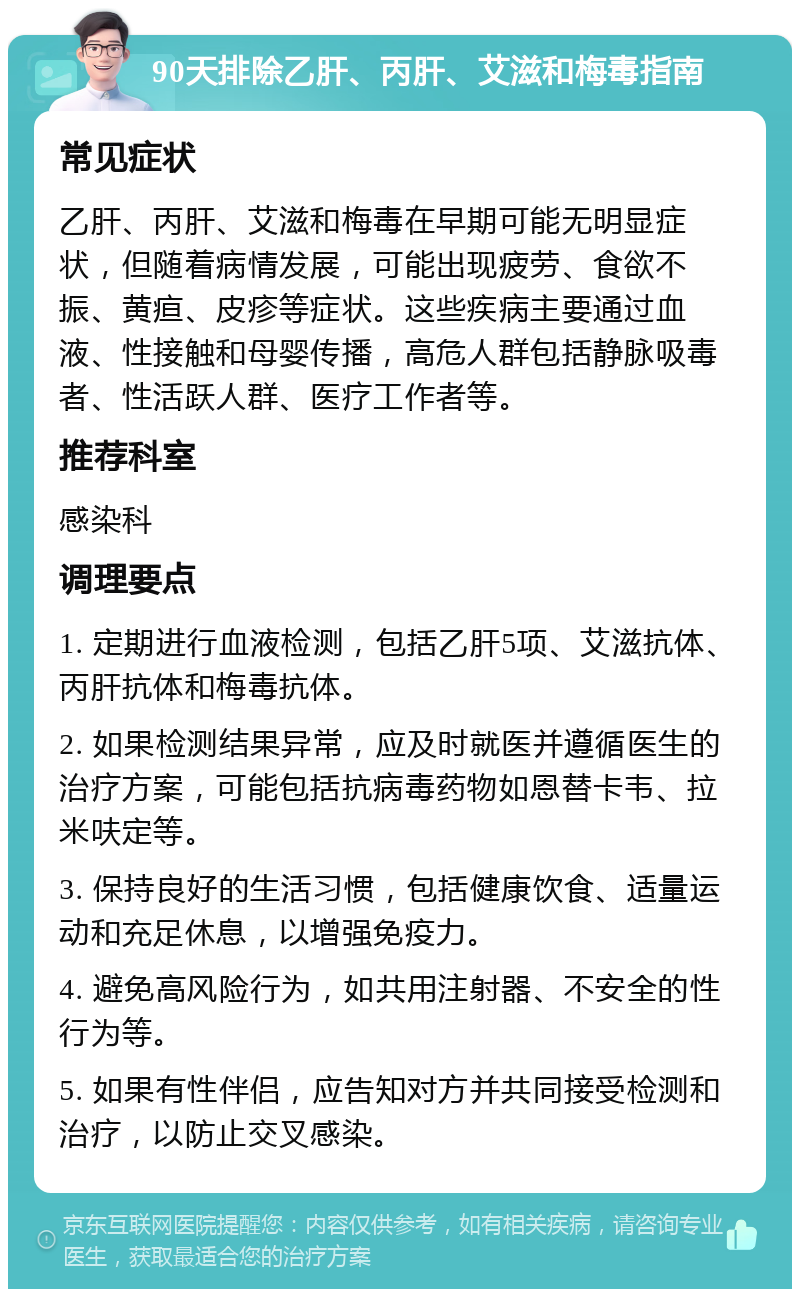 90天排除乙肝、丙肝、艾滋和梅毒指南 常见症状 乙肝、丙肝、艾滋和梅毒在早期可能无明显症状，但随着病情发展，可能出现疲劳、食欲不振、黄疸、皮疹等症状。这些疾病主要通过血液、性接触和母婴传播，高危人群包括静脉吸毒者、性活跃人群、医疗工作者等。 推荐科室 感染科 调理要点 1. 定期进行血液检测，包括乙肝5项、艾滋抗体、丙肝抗体和梅毒抗体。 2. 如果检测结果异常，应及时就医并遵循医生的治疗方案，可能包括抗病毒药物如恩替卡韦、拉米呋定等。 3. 保持良好的生活习惯，包括健康饮食、适量运动和充足休息，以增强免疫力。 4. 避免高风险行为，如共用注射器、不安全的性行为等。 5. 如果有性伴侣，应告知对方并共同接受检测和治疗，以防止交叉感染。