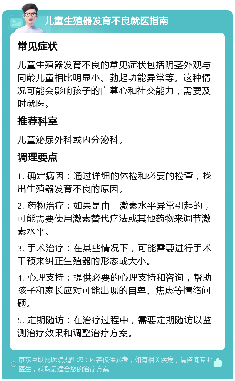 儿童生殖器发育不良就医指南 常见症状 儿童生殖器发育不良的常见症状包括阴茎外观与同龄儿童相比明显小、勃起功能异常等。这种情况可能会影响孩子的自尊心和社交能力，需要及时就医。 推荐科室 儿童泌尿外科或内分泌科。 调理要点 1. 确定病因：通过详细的体检和必要的检查，找出生殖器发育不良的原因。 2. 药物治疗：如果是由于激素水平异常引起的，可能需要使用激素替代疗法或其他药物来调节激素水平。 3. 手术治疗：在某些情况下，可能需要进行手术干预来纠正生殖器的形态或大小。 4. 心理支持：提供必要的心理支持和咨询，帮助孩子和家长应对可能出现的自卑、焦虑等情绪问题。 5. 定期随访：在治疗过程中，需要定期随访以监测治疗效果和调整治疗方案。