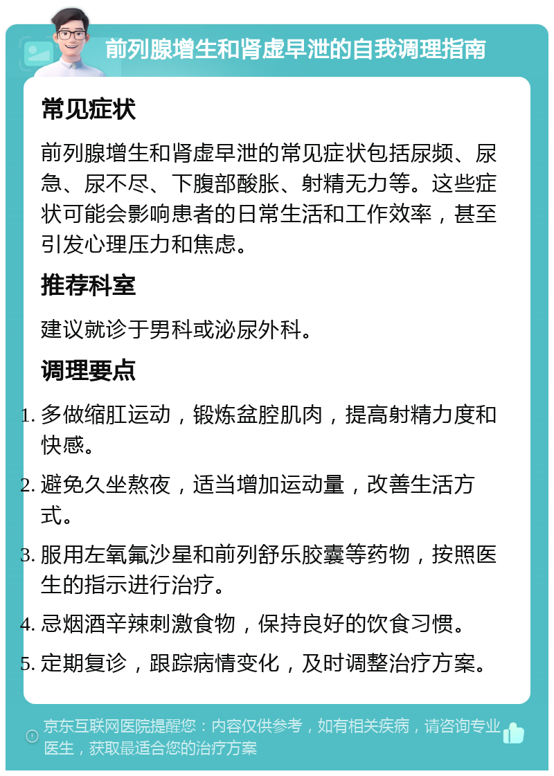 前列腺增生和肾虚早泄的自我调理指南 常见症状 前列腺增生和肾虚早泄的常见症状包括尿频、尿急、尿不尽、下腹部酸胀、射精无力等。这些症状可能会影响患者的日常生活和工作效率，甚至引发心理压力和焦虑。 推荐科室 建议就诊于男科或泌尿外科。 调理要点 多做缩肛运动，锻炼盆腔肌肉，提高射精力度和快感。 避免久坐熬夜，适当增加运动量，改善生活方式。 服用左氧氟沙星和前列舒乐胶囊等药物，按照医生的指示进行治疗。 忌烟酒辛辣刺激食物，保持良好的饮食习惯。 定期复诊，跟踪病情变化，及时调整治疗方案。