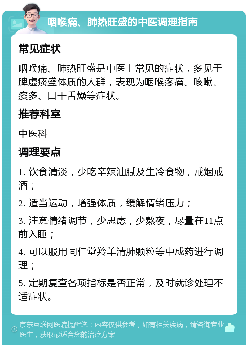 咽喉痛、肺热旺盛的中医调理指南 常见症状 咽喉痛、肺热旺盛是中医上常见的症状，多见于脾虚痰盛体质的人群，表现为咽喉疼痛、咳嗽、痰多、口干舌燥等症状。 推荐科室 中医科 调理要点 1. 饮食清淡，少吃辛辣油腻及生冷食物，戒烟戒酒； 2. 适当运动，增强体质，缓解情绪压力； 3. 注意情绪调节，少思虑，少熬夜，尽量在11点前入睡； 4. 可以服用同仁堂羚羊清肺颗粒等中成药进行调理； 5. 定期复查各项指标是否正常，及时就诊处理不适症状。