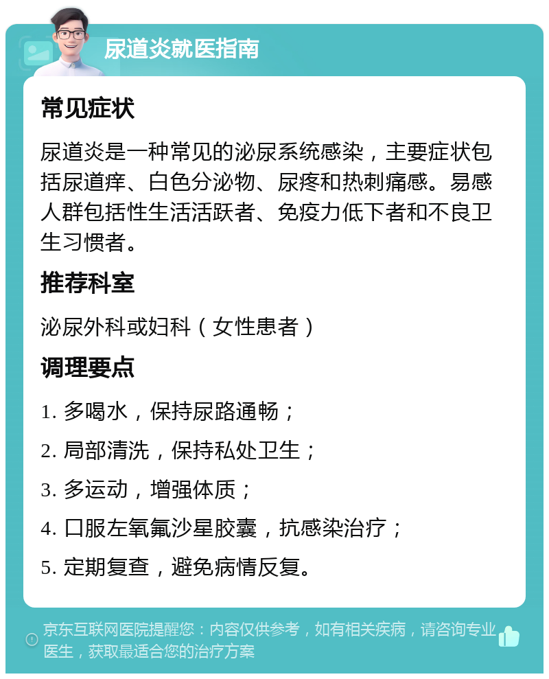 尿道炎就医指南 常见症状 尿道炎是一种常见的泌尿系统感染，主要症状包括尿道痒、白色分泌物、尿疼和热刺痛感。易感人群包括性生活活跃者、免疫力低下者和不良卫生习惯者。 推荐科室 泌尿外科或妇科（女性患者） 调理要点 1. 多喝水，保持尿路通畅； 2. 局部清洗，保持私处卫生； 3. 多运动，增强体质； 4. 口服左氧氟沙星胶囊，抗感染治疗； 5. 定期复查，避免病情反复。