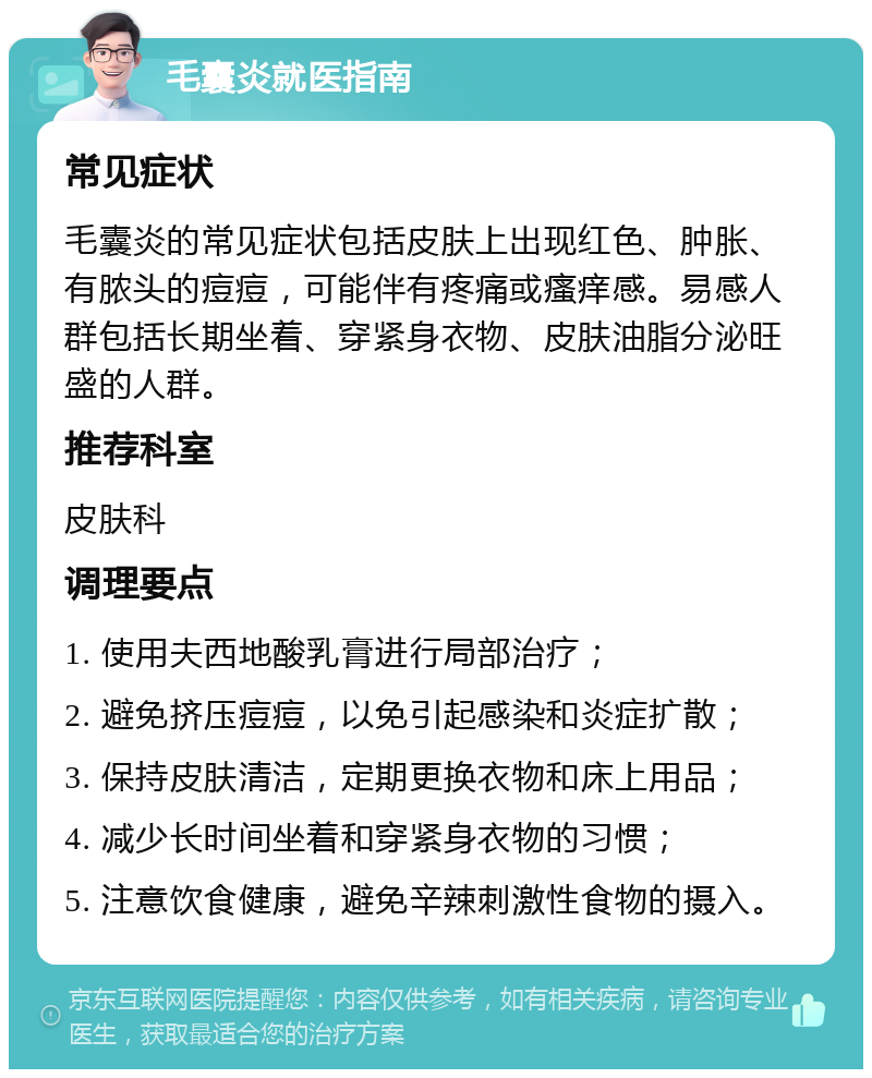 毛囊炎就医指南 常见症状 毛囊炎的常见症状包括皮肤上出现红色、肿胀、有脓头的痘痘，可能伴有疼痛或瘙痒感。易感人群包括长期坐着、穿紧身衣物、皮肤油脂分泌旺盛的人群。 推荐科室 皮肤科 调理要点 1. 使用夫西地酸乳膏进行局部治疗； 2. 避免挤压痘痘，以免引起感染和炎症扩散； 3. 保持皮肤清洁，定期更换衣物和床上用品； 4. 减少长时间坐着和穿紧身衣物的习惯； 5. 注意饮食健康，避免辛辣刺激性食物的摄入。