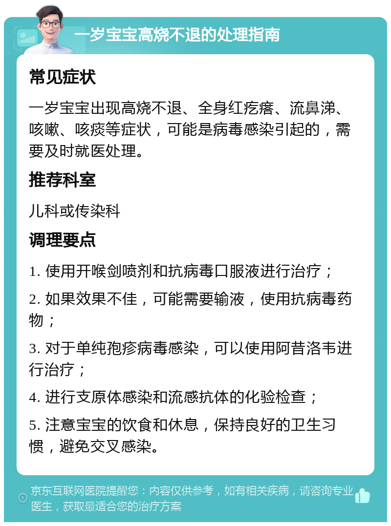 一岁宝宝高烧不退的处理指南 常见症状 一岁宝宝出现高烧不退、全身红疙瘩、流鼻涕、咳嗽、咳痰等症状，可能是病毒感染引起的，需要及时就医处理。 推荐科室 儿科或传染科 调理要点 1. 使用开喉剑喷剂和抗病毒口服液进行治疗； 2. 如果效果不佳，可能需要输液，使用抗病毒药物； 3. 对于单纯孢疹病毒感染，可以使用阿昔洛韦进行治疗； 4. 进行支原体感染和流感抗体的化验检查； 5. 注意宝宝的饮食和休息，保持良好的卫生习惯，避免交叉感染。