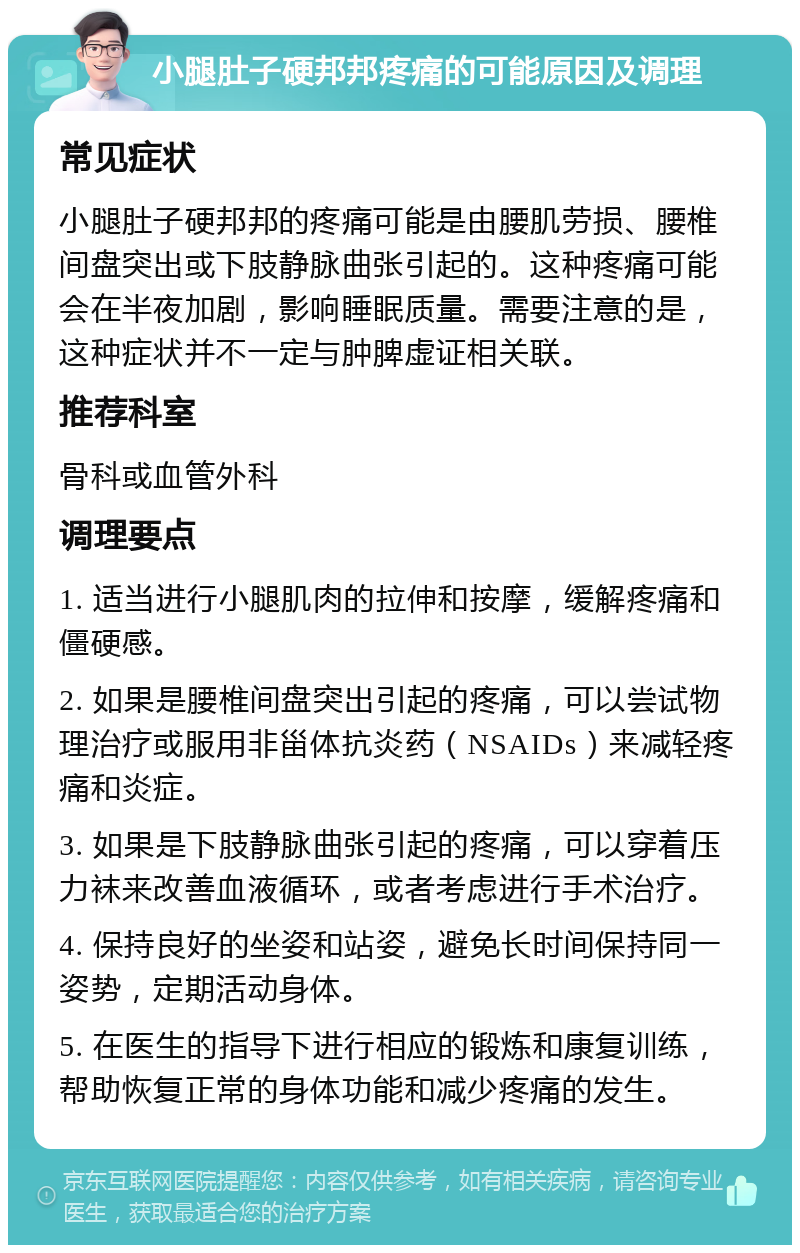 小腿肚子硬邦邦疼痛的可能原因及调理 常见症状 小腿肚子硬邦邦的疼痛可能是由腰肌劳损、腰椎间盘突出或下肢静脉曲张引起的。这种疼痛可能会在半夜加剧，影响睡眠质量。需要注意的是，这种症状并不一定与肿脾虚证相关联。 推荐科室 骨科或血管外科 调理要点 1. 适当进行小腿肌肉的拉伸和按摩，缓解疼痛和僵硬感。 2. 如果是腰椎间盘突出引起的疼痛，可以尝试物理治疗或服用非甾体抗炎药（NSAIDs）来减轻疼痛和炎症。 3. 如果是下肢静脉曲张引起的疼痛，可以穿着压力袜来改善血液循环，或者考虑进行手术治疗。 4. 保持良好的坐姿和站姿，避免长时间保持同一姿势，定期活动身体。 5. 在医生的指导下进行相应的锻炼和康复训练，帮助恢复正常的身体功能和减少疼痛的发生。