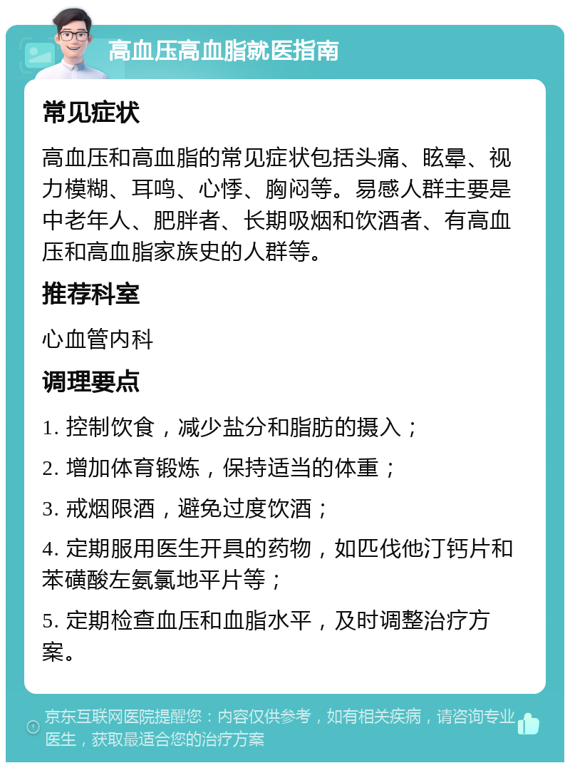 高血压高血脂就医指南 常见症状 高血压和高血脂的常见症状包括头痛、眩晕、视力模糊、耳鸣、心悸、胸闷等。易感人群主要是中老年人、肥胖者、长期吸烟和饮酒者、有高血压和高血脂家族史的人群等。 推荐科室 心血管内科 调理要点 1. 控制饮食，减少盐分和脂肪的摄入； 2. 增加体育锻炼，保持适当的体重； 3. 戒烟限酒，避免过度饮酒； 4. 定期服用医生开具的药物，如匹伐他汀钙片和苯磺酸左氨氯地平片等； 5. 定期检查血压和血脂水平，及时调整治疗方案。