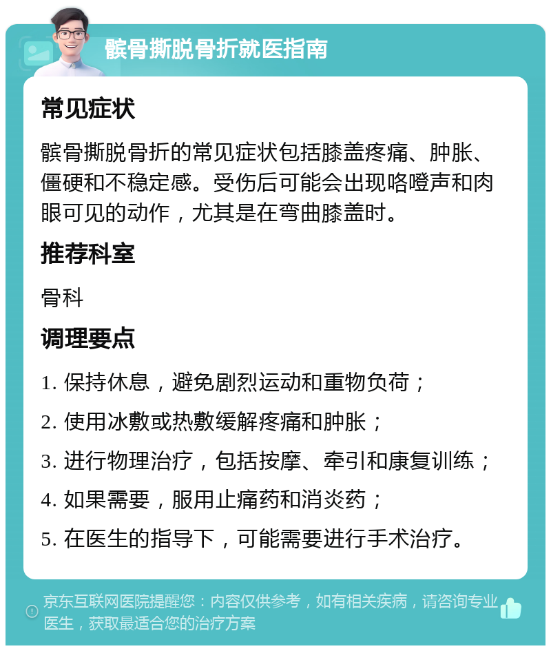 髌骨撕脱骨折就医指南 常见症状 髌骨撕脱骨折的常见症状包括膝盖疼痛、肿胀、僵硬和不稳定感。受伤后可能会出现咯噔声和肉眼可见的动作，尤其是在弯曲膝盖时。 推荐科室 骨科 调理要点 1. 保持休息，避免剧烈运动和重物负荷； 2. 使用冰敷或热敷缓解疼痛和肿胀； 3. 进行物理治疗，包括按摩、牵引和康复训练； 4. 如果需要，服用止痛药和消炎药； 5. 在医生的指导下，可能需要进行手术治疗。