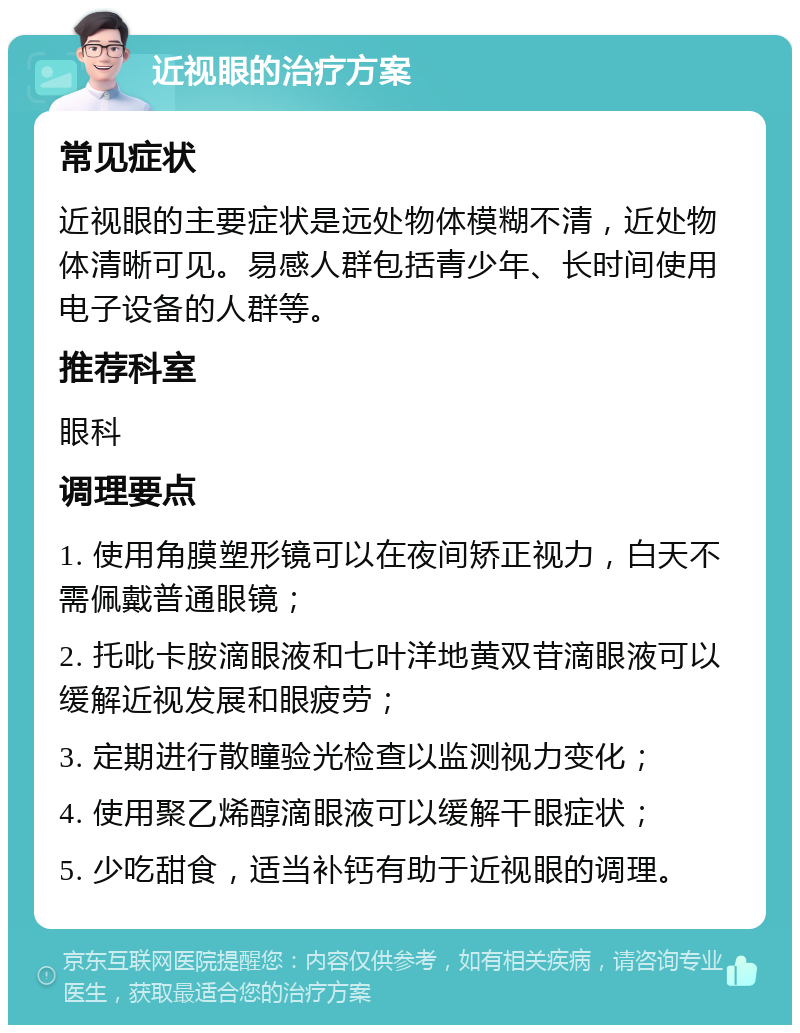 近视眼的治疗方案 常见症状 近视眼的主要症状是远处物体模糊不清，近处物体清晰可见。易感人群包括青少年、长时间使用电子设备的人群等。 推荐科室 眼科 调理要点 1. 使用角膜塑形镜可以在夜间矫正视力，白天不需佩戴普通眼镜； 2. 托吡卡胺滴眼液和七叶洋地黄双苷滴眼液可以缓解近视发展和眼疲劳； 3. 定期进行散瞳验光检查以监测视力变化； 4. 使用聚乙烯醇滴眼液可以缓解干眼症状； 5. 少吃甜食，适当补钙有助于近视眼的调理。