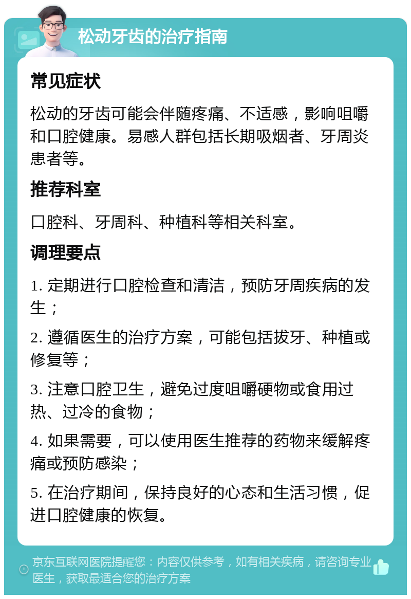 松动牙齿的治疗指南 常见症状 松动的牙齿可能会伴随疼痛、不适感，影响咀嚼和口腔健康。易感人群包括长期吸烟者、牙周炎患者等。 推荐科室 口腔科、牙周科、种植科等相关科室。 调理要点 1. 定期进行口腔检查和清洁，预防牙周疾病的发生； 2. 遵循医生的治疗方案，可能包括拔牙、种植或修复等； 3. 注意口腔卫生，避免过度咀嚼硬物或食用过热、过冷的食物； 4. 如果需要，可以使用医生推荐的药物来缓解疼痛或预防感染； 5. 在治疗期间，保持良好的心态和生活习惯，促进口腔健康的恢复。