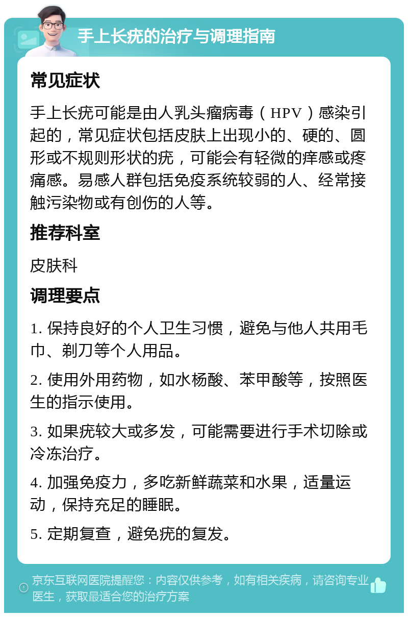 手上长疣的治疗与调理指南 常见症状 手上长疣可能是由人乳头瘤病毒（HPV）感染引起的，常见症状包括皮肤上出现小的、硬的、圆形或不规则形状的疣，可能会有轻微的痒感或疼痛感。易感人群包括免疫系统较弱的人、经常接触污染物或有创伤的人等。 推荐科室 皮肤科 调理要点 1. 保持良好的个人卫生习惯，避免与他人共用毛巾、剃刀等个人用品。 2. 使用外用药物，如水杨酸、苯甲酸等，按照医生的指示使用。 3. 如果疣较大或多发，可能需要进行手术切除或冷冻治疗。 4. 加强免疫力，多吃新鲜蔬菜和水果，适量运动，保持充足的睡眠。 5. 定期复查，避免疣的复发。