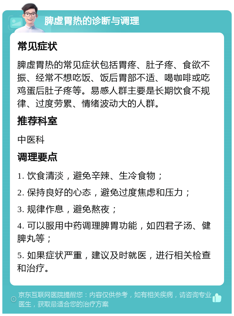 脾虚胃热的诊断与调理 常见症状 脾虚胃热的常见症状包括胃疼、肚子疼、食欲不振、经常不想吃饭、饭后胃部不适、喝咖啡或吃鸡蛋后肚子疼等。易感人群主要是长期饮食不规律、过度劳累、情绪波动大的人群。 推荐科室 中医科 调理要点 1. 饮食清淡，避免辛辣、生冷食物； 2. 保持良好的心态，避免过度焦虑和压力； 3. 规律作息，避免熬夜； 4. 可以服用中药调理脾胃功能，如四君子汤、健脾丸等； 5. 如果症状严重，建议及时就医，进行相关检查和治疗。