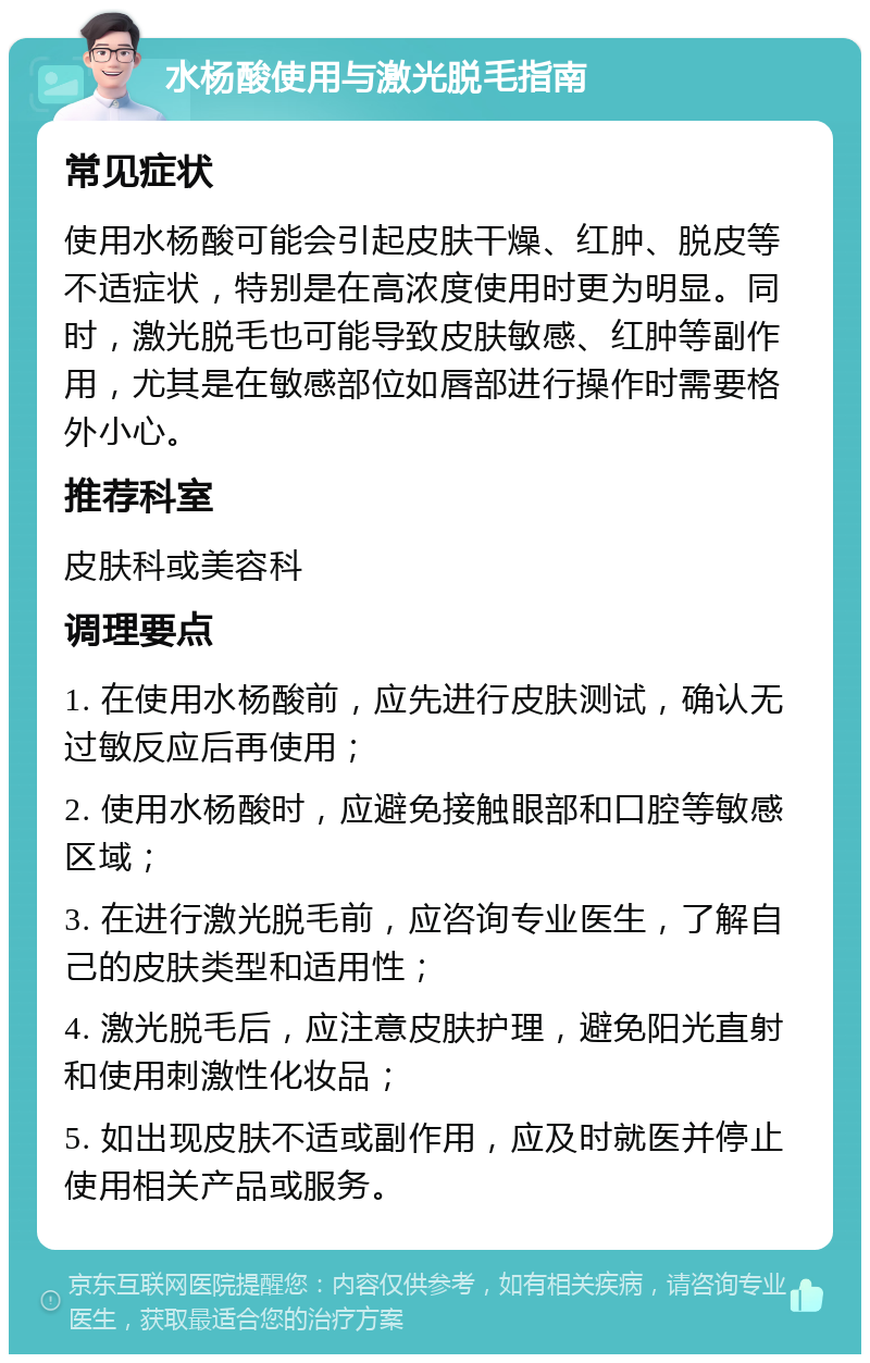 水杨酸使用与激光脱毛指南 常见症状 使用水杨酸可能会引起皮肤干燥、红肿、脱皮等不适症状，特别是在高浓度使用时更为明显。同时，激光脱毛也可能导致皮肤敏感、红肿等副作用，尤其是在敏感部位如唇部进行操作时需要格外小心。 推荐科室 皮肤科或美容科 调理要点 1. 在使用水杨酸前，应先进行皮肤测试，确认无过敏反应后再使用； 2. 使用水杨酸时，应避免接触眼部和口腔等敏感区域； 3. 在进行激光脱毛前，应咨询专业医生，了解自己的皮肤类型和适用性； 4. 激光脱毛后，应注意皮肤护理，避免阳光直射和使用刺激性化妆品； 5. 如出现皮肤不适或副作用，应及时就医并停止使用相关产品或服务。