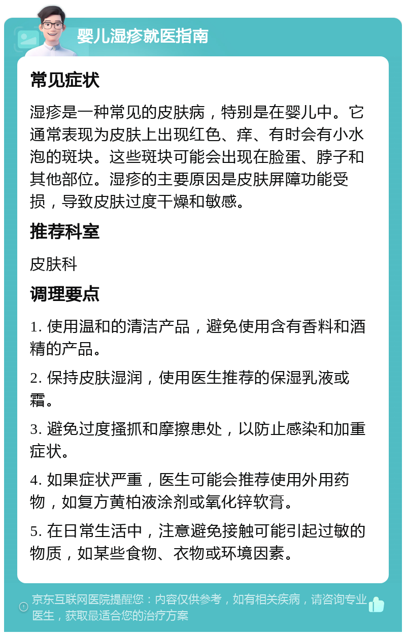 婴儿湿疹就医指南 常见症状 湿疹是一种常见的皮肤病，特别是在婴儿中。它通常表现为皮肤上出现红色、痒、有时会有小水泡的斑块。这些斑块可能会出现在脸蛋、脖子和其他部位。湿疹的主要原因是皮肤屏障功能受损，导致皮肤过度干燥和敏感。 推荐科室 皮肤科 调理要点 1. 使用温和的清洁产品，避免使用含有香料和酒精的产品。 2. 保持皮肤湿润，使用医生推荐的保湿乳液或霜。 3. 避免过度搔抓和摩擦患处，以防止感染和加重症状。 4. 如果症状严重，医生可能会推荐使用外用药物，如复方黄柏液涂剂或氧化锌软膏。 5. 在日常生活中，注意避免接触可能引起过敏的物质，如某些食物、衣物或环境因素。