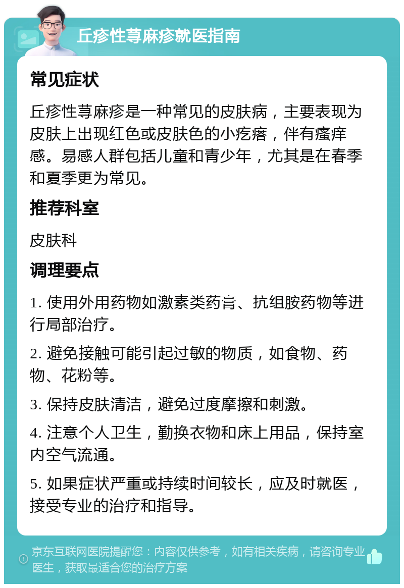 丘疹性荨麻疹就医指南 常见症状 丘疹性荨麻疹是一种常见的皮肤病，主要表现为皮肤上出现红色或皮肤色的小疙瘩，伴有瘙痒感。易感人群包括儿童和青少年，尤其是在春季和夏季更为常见。 推荐科室 皮肤科 调理要点 1. 使用外用药物如激素类药膏、抗组胺药物等进行局部治疗。 2. 避免接触可能引起过敏的物质，如食物、药物、花粉等。 3. 保持皮肤清洁，避免过度摩擦和刺激。 4. 注意个人卫生，勤换衣物和床上用品，保持室内空气流通。 5. 如果症状严重或持续时间较长，应及时就医，接受专业的治疗和指导。