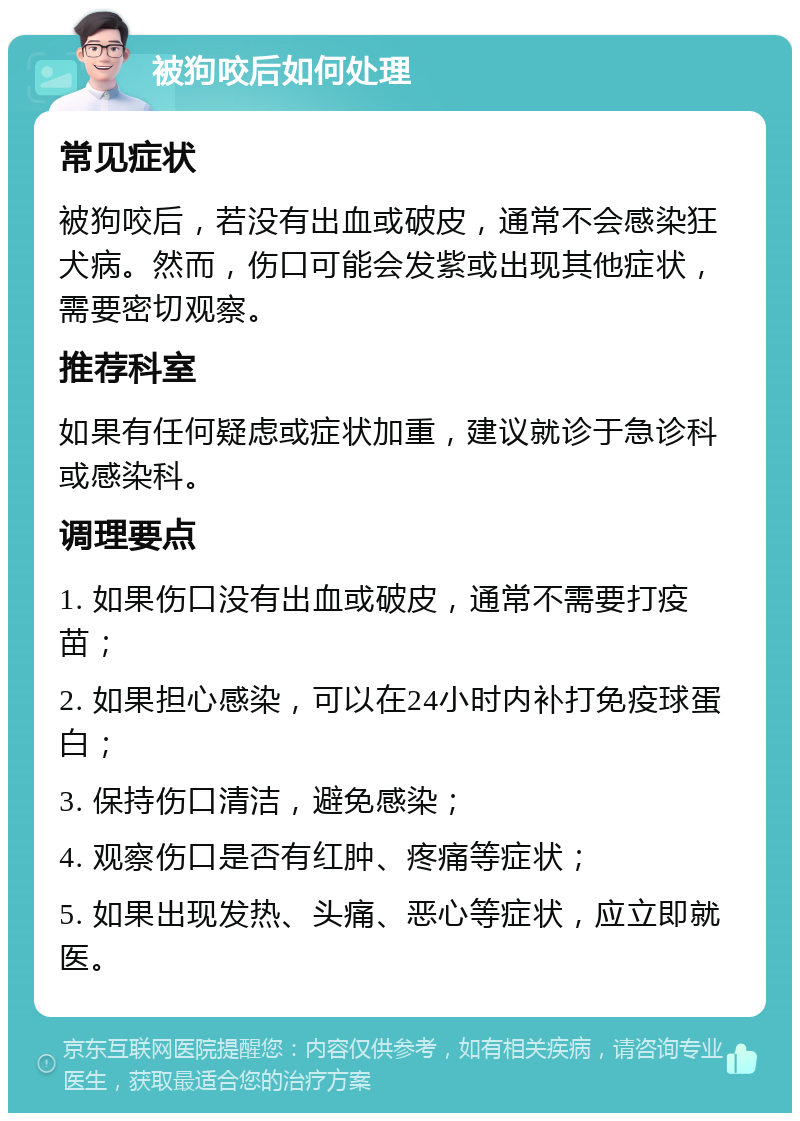 被狗咬后如何处理 常见症状 被狗咬后，若没有出血或破皮，通常不会感染狂犬病。然而，伤口可能会发紫或出现其他症状，需要密切观察。 推荐科室 如果有任何疑虑或症状加重，建议就诊于急诊科或感染科。 调理要点 1. 如果伤口没有出血或破皮，通常不需要打疫苗； 2. 如果担心感染，可以在24小时内补打免疫球蛋白； 3. 保持伤口清洁，避免感染； 4. 观察伤口是否有红肿、疼痛等症状； 5. 如果出现发热、头痛、恶心等症状，应立即就医。