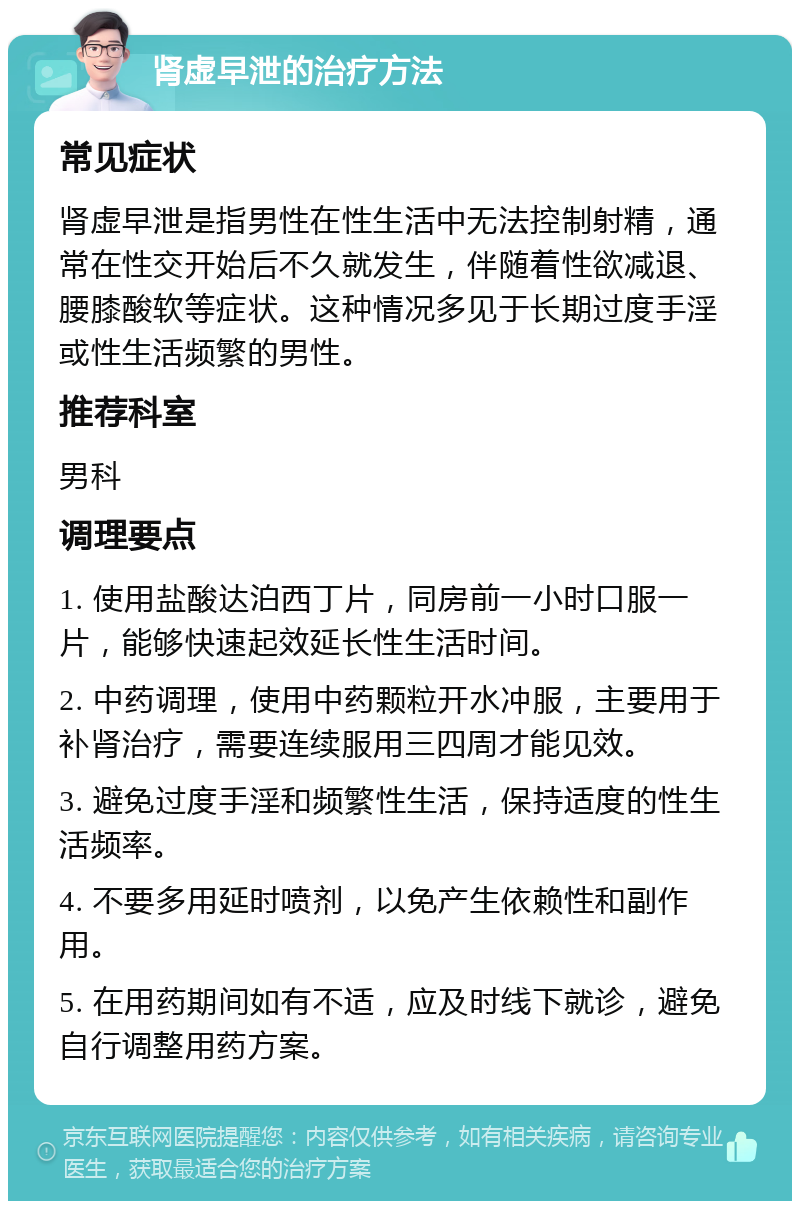 肾虚早泄的治疗方法 常见症状 肾虚早泄是指男性在性生活中无法控制射精，通常在性交开始后不久就发生，伴随着性欲减退、腰膝酸软等症状。这种情况多见于长期过度手淫或性生活频繁的男性。 推荐科室 男科 调理要点 1. 使用盐酸达泊西丁片，同房前一小时口服一片，能够快速起效延长性生活时间。 2. 中药调理，使用中药颗粒开水冲服，主要用于补肾治疗，需要连续服用三四周才能见效。 3. 避免过度手淫和频繁性生活，保持适度的性生活频率。 4. 不要多用延时喷剂，以免产生依赖性和副作用。 5. 在用药期间如有不适，应及时线下就诊，避免自行调整用药方案。