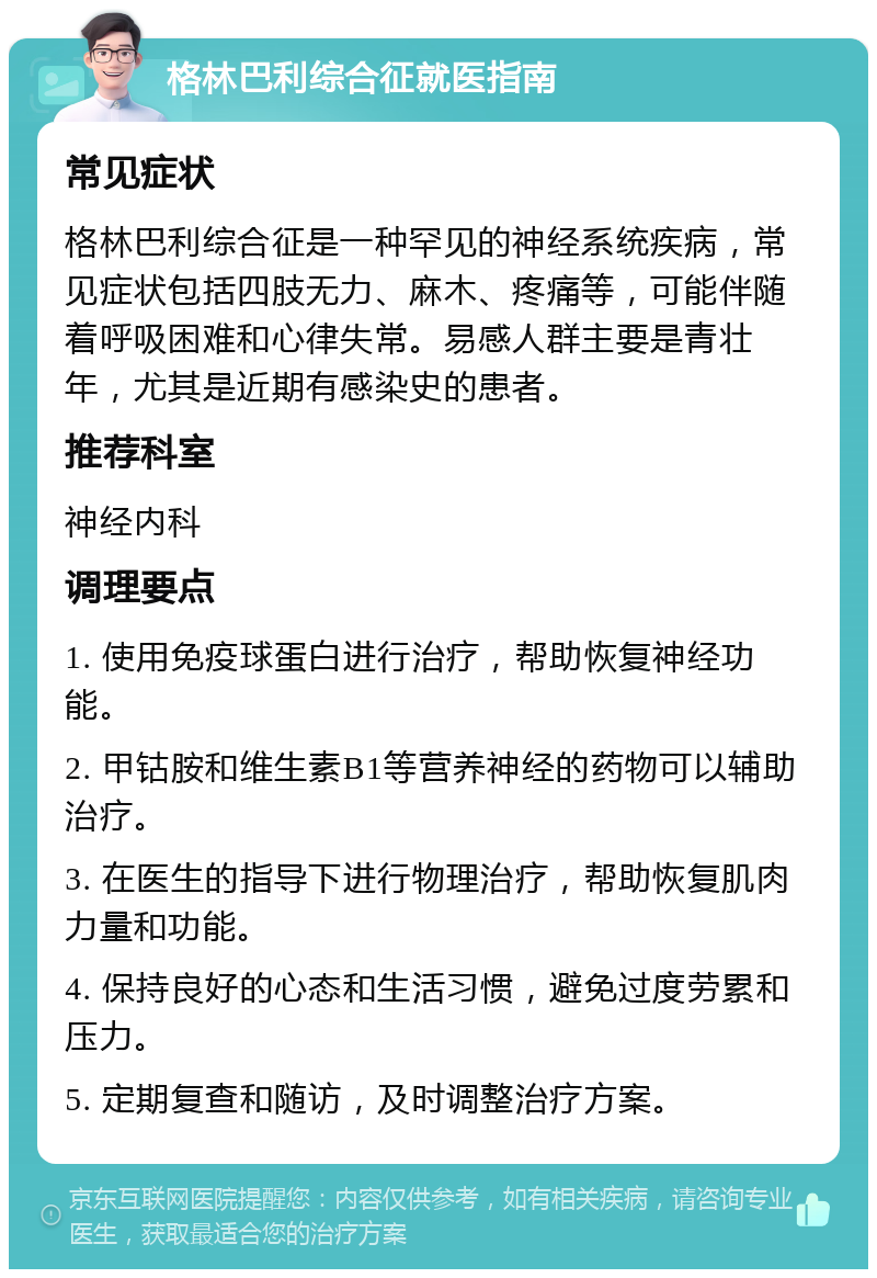 格林巴利综合征就医指南 常见症状 格林巴利综合征是一种罕见的神经系统疾病，常见症状包括四肢无力、麻木、疼痛等，可能伴随着呼吸困难和心律失常。易感人群主要是青壮年，尤其是近期有感染史的患者。 推荐科室 神经内科 调理要点 1. 使用免疫球蛋白进行治疗，帮助恢复神经功能。 2. 甲钴胺和维生素B1等营养神经的药物可以辅助治疗。 3. 在医生的指导下进行物理治疗，帮助恢复肌肉力量和功能。 4. 保持良好的心态和生活习惯，避免过度劳累和压力。 5. 定期复查和随访，及时调整治疗方案。