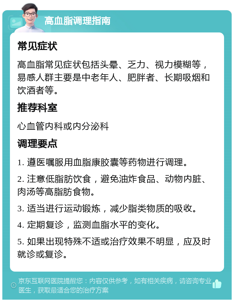 高血脂调理指南 常见症状 高血脂常见症状包括头晕、乏力、视力模糊等，易感人群主要是中老年人、肥胖者、长期吸烟和饮酒者等。 推荐科室 心血管内科或内分泌科 调理要点 1. 遵医嘱服用血脂康胶囊等药物进行调理。 2. 注意低脂肪饮食，避免油炸食品、动物内脏、肉汤等高脂肪食物。 3. 适当进行运动锻炼，减少脂类物质的吸收。 4. 定期复诊，监测血脂水平的变化。 5. 如果出现特殊不适或治疗效果不明显，应及时就诊或复诊。