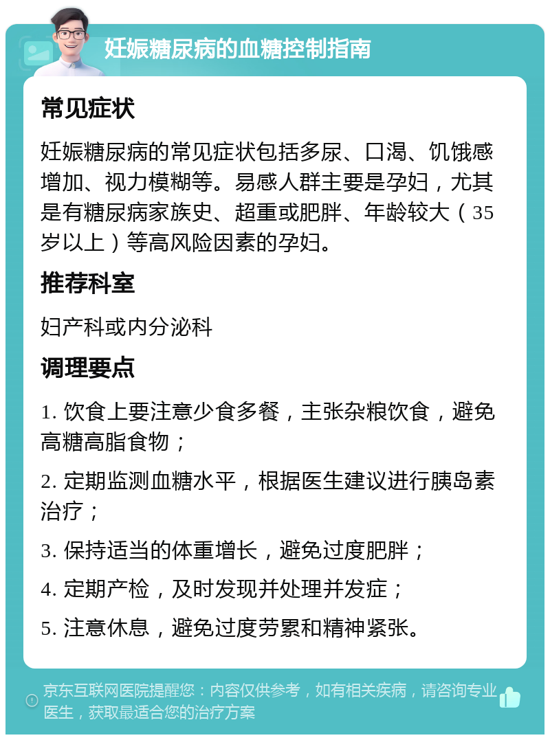 妊娠糖尿病的血糖控制指南 常见症状 妊娠糖尿病的常见症状包括多尿、口渴、饥饿感增加、视力模糊等。易感人群主要是孕妇，尤其是有糖尿病家族史、超重或肥胖、年龄较大（35岁以上）等高风险因素的孕妇。 推荐科室 妇产科或内分泌科 调理要点 1. 饮食上要注意少食多餐，主张杂粮饮食，避免高糖高脂食物； 2. 定期监测血糖水平，根据医生建议进行胰岛素治疗； 3. 保持适当的体重增长，避免过度肥胖； 4. 定期产检，及时发现并处理并发症； 5. 注意休息，避免过度劳累和精神紧张。