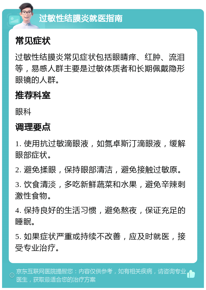 过敏性结膜炎就医指南 常见症状 过敏性结膜炎常见症状包括眼睛痒、红肿、流泪等，易感人群主要是过敏体质者和长期佩戴隐形眼镜的人群。 推荐科室 眼科 调理要点 1. 使用抗过敏滴眼液，如氮卓斯汀滴眼液，缓解眼部症状。 2. 避免揉眼，保持眼部清洁，避免接触过敏原。 3. 饮食清淡，多吃新鲜蔬菜和水果，避免辛辣刺激性食物。 4. 保持良好的生活习惯，避免熬夜，保证充足的睡眠。 5. 如果症状严重或持续不改善，应及时就医，接受专业治疗。