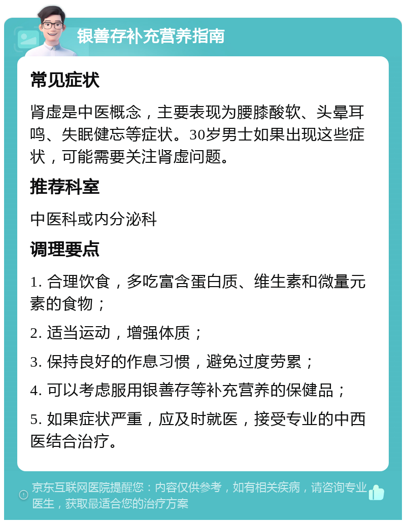 银善存补充营养指南 常见症状 肾虚是中医概念，主要表现为腰膝酸软、头晕耳鸣、失眠健忘等症状。30岁男士如果出现这些症状，可能需要关注肾虚问题。 推荐科室 中医科或内分泌科 调理要点 1. 合理饮食，多吃富含蛋白质、维生素和微量元素的食物； 2. 适当运动，增强体质； 3. 保持良好的作息习惯，避免过度劳累； 4. 可以考虑服用银善存等补充营养的保健品； 5. 如果症状严重，应及时就医，接受专业的中西医结合治疗。