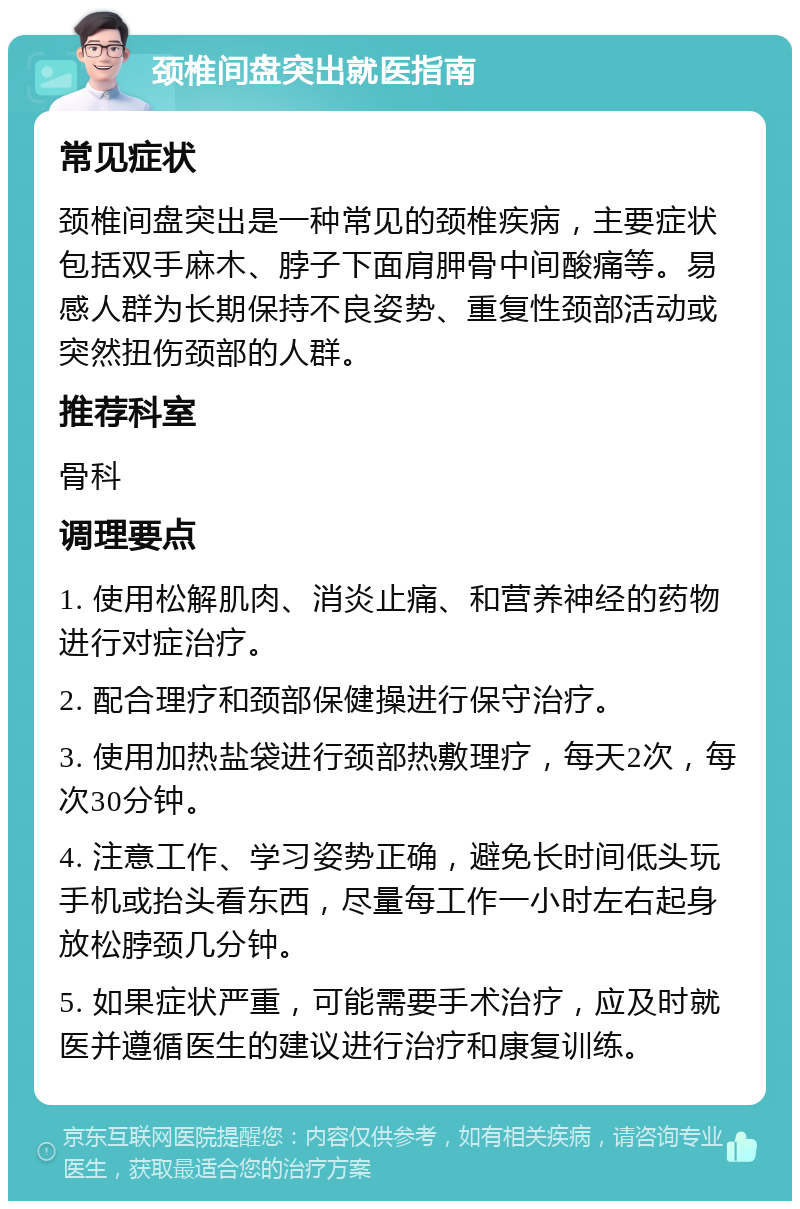 颈椎间盘突出就医指南 常见症状 颈椎间盘突出是一种常见的颈椎疾病，主要症状包括双手麻木、脖子下面肩胛骨中间酸痛等。易感人群为长期保持不良姿势、重复性颈部活动或突然扭伤颈部的人群。 推荐科室 骨科 调理要点 1. 使用松解肌肉、消炎止痛、和营养神经的药物进行对症治疗。 2. 配合理疗和颈部保健操进行保守治疗。 3. 使用加热盐袋进行颈部热敷理疗，每天2次，每次30分钟。 4. 注意工作、学习姿势正确，避免长时间低头玩手机或抬头看东西，尽量每工作一小时左右起身放松脖颈几分钟。 5. 如果症状严重，可能需要手术治疗，应及时就医并遵循医生的建议进行治疗和康复训练。