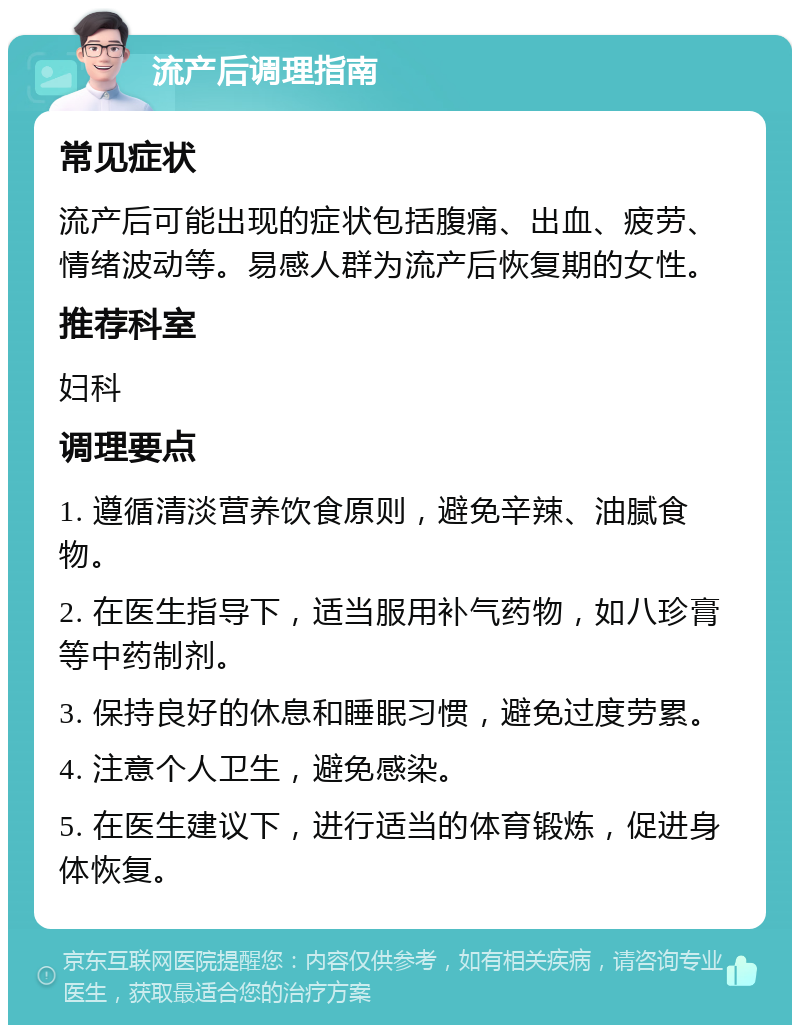 流产后调理指南 常见症状 流产后可能出现的症状包括腹痛、出血、疲劳、情绪波动等。易感人群为流产后恢复期的女性。 推荐科室 妇科 调理要点 1. 遵循清淡营养饮食原则，避免辛辣、油腻食物。 2. 在医生指导下，适当服用补气药物，如八珍膏等中药制剂。 3. 保持良好的休息和睡眠习惯，避免过度劳累。 4. 注意个人卫生，避免感染。 5. 在医生建议下，进行适当的体育锻炼，促进身体恢复。