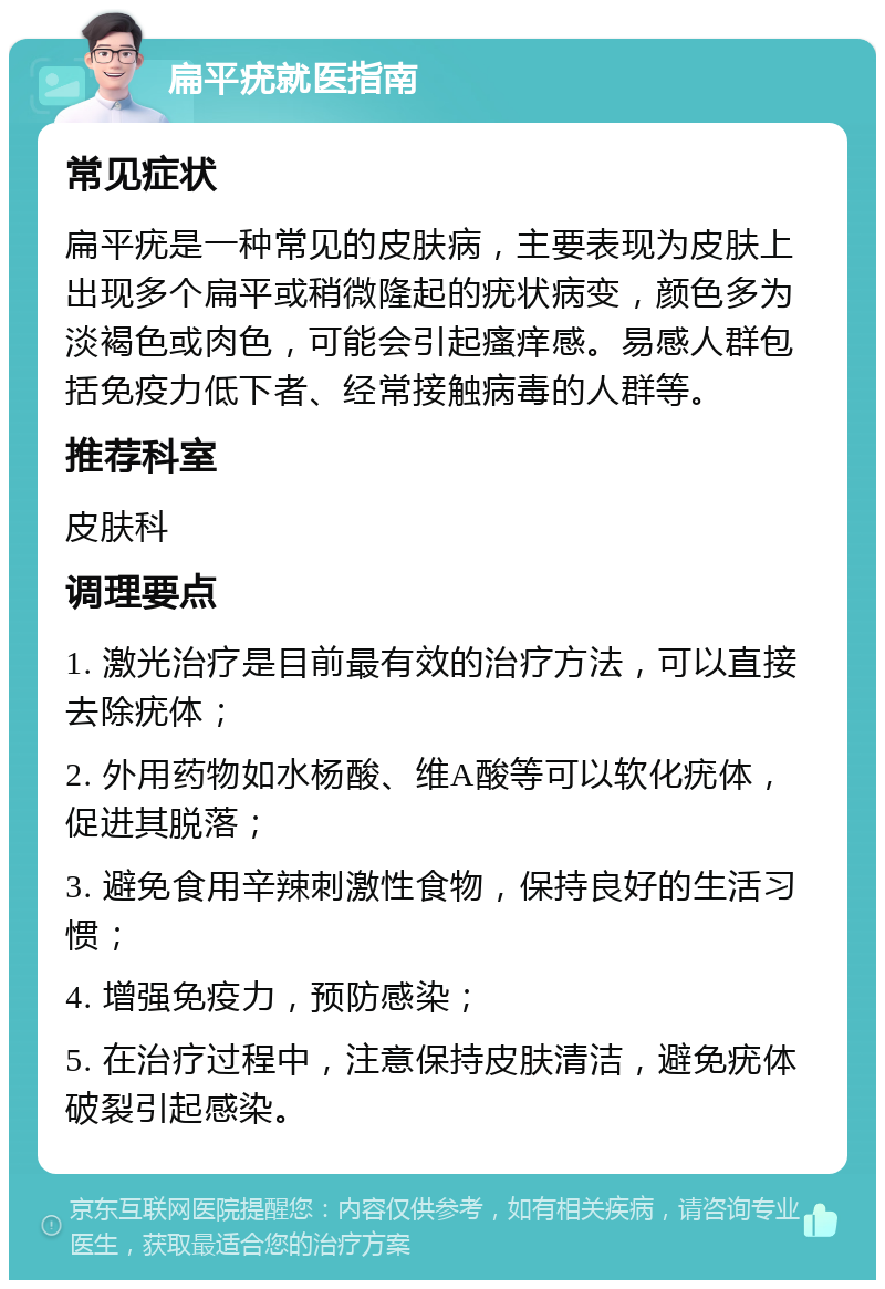 扁平疣就医指南 常见症状 扁平疣是一种常见的皮肤病，主要表现为皮肤上出现多个扁平或稍微隆起的疣状病变，颜色多为淡褐色或肉色，可能会引起瘙痒感。易感人群包括免疫力低下者、经常接触病毒的人群等。 推荐科室 皮肤科 调理要点 1. 激光治疗是目前最有效的治疗方法，可以直接去除疣体； 2. 外用药物如水杨酸、维A酸等可以软化疣体，促进其脱落； 3. 避免食用辛辣刺激性食物，保持良好的生活习惯； 4. 增强免疫力，预防感染； 5. 在治疗过程中，注意保持皮肤清洁，避免疣体破裂引起感染。