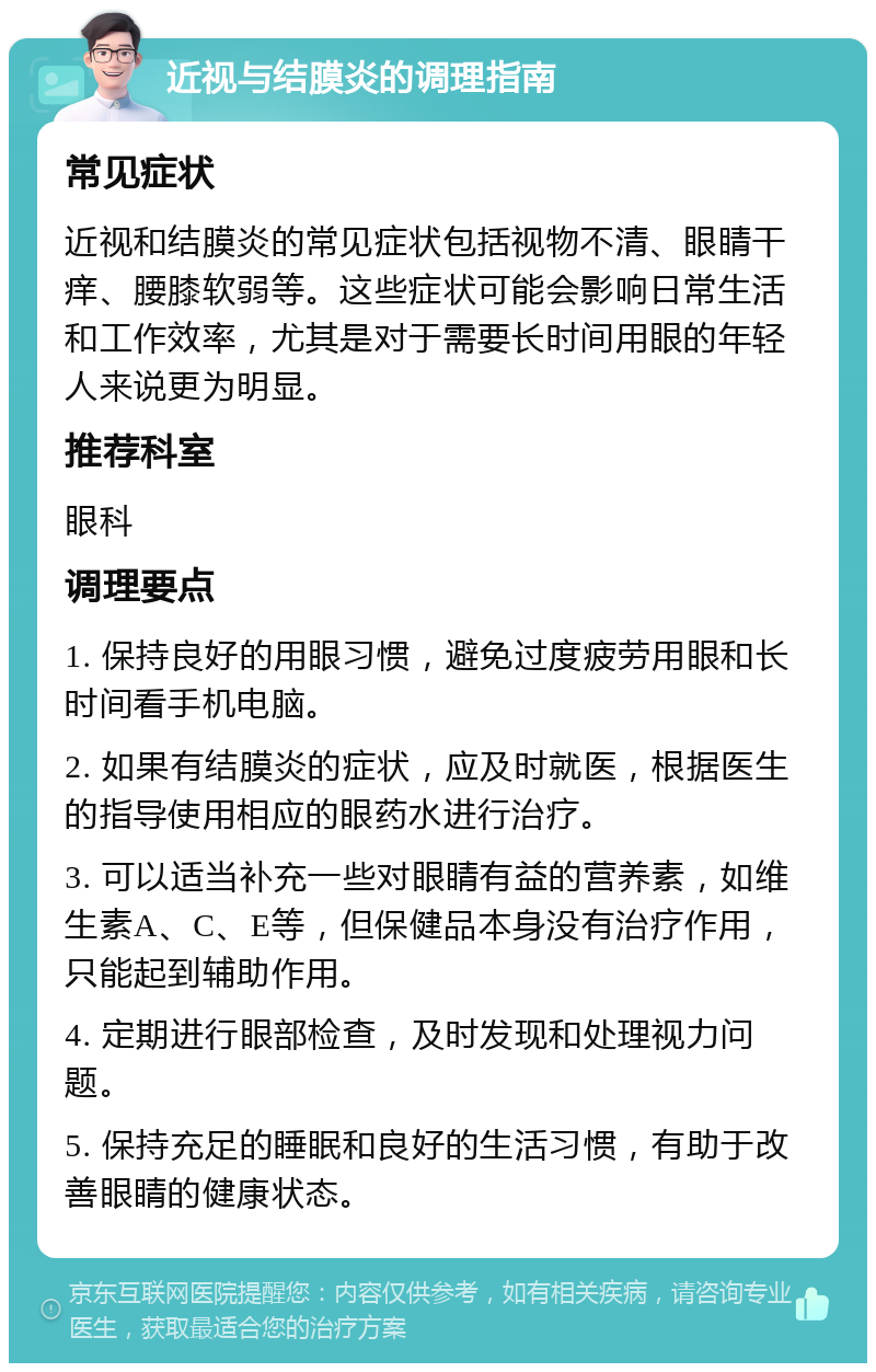 近视与结膜炎的调理指南 常见症状 近视和结膜炎的常见症状包括视物不清、眼睛干痒、腰膝软弱等。这些症状可能会影响日常生活和工作效率，尤其是对于需要长时间用眼的年轻人来说更为明显。 推荐科室 眼科 调理要点 1. 保持良好的用眼习惯，避免过度疲劳用眼和长时间看手机电脑。 2. 如果有结膜炎的症状，应及时就医，根据医生的指导使用相应的眼药水进行治疗。 3. 可以适当补充一些对眼睛有益的营养素，如维生素A、C、E等，但保健品本身没有治疗作用，只能起到辅助作用。 4. 定期进行眼部检查，及时发现和处理视力问题。 5. 保持充足的睡眠和良好的生活习惯，有助于改善眼睛的健康状态。