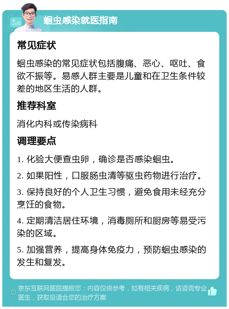 蛔虫感染就医指南 常见症状 蛔虫感染的常见症状包括腹痛、恶心、呕吐、食欲不振等。易感人群主要是儿童和在卫生条件较差的地区生活的人群。 推荐科室 消化内科或传染病科 调理要点 1. 化验大便查虫卵，确诊是否感染蛔虫。 2. 如果阳性，口服肠虫清等驱虫药物进行治疗。 3. 保持良好的个人卫生习惯，避免食用未经充分烹饪的食物。 4. 定期清洁居住环境，消毒厕所和厨房等易受污染的区域。 5. 加强营养，提高身体免疫力，预防蛔虫感染的发生和复发。