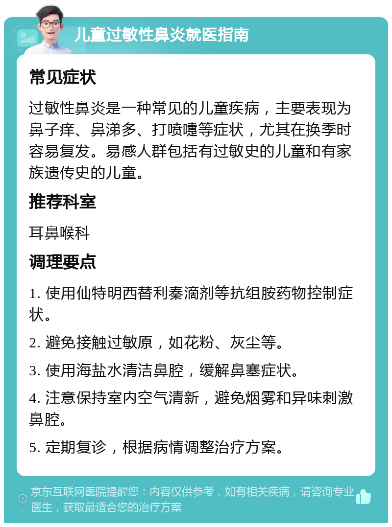 儿童过敏性鼻炎就医指南 常见症状 过敏性鼻炎是一种常见的儿童疾病，主要表现为鼻子痒、鼻涕多、打喷嚏等症状，尤其在换季时容易复发。易感人群包括有过敏史的儿童和有家族遗传史的儿童。 推荐科室 耳鼻喉科 调理要点 1. 使用仙特明西替利秦滴剂等抗组胺药物控制症状。 2. 避免接触过敏原，如花粉、灰尘等。 3. 使用海盐水清洁鼻腔，缓解鼻塞症状。 4. 注意保持室内空气清新，避免烟雾和异味刺激鼻腔。 5. 定期复诊，根据病情调整治疗方案。