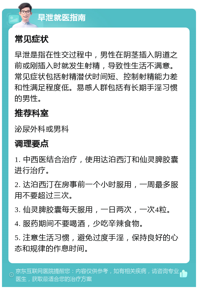 早泄就医指南 常见症状 早泄是指在性交过程中，男性在阴茎插入阴道之前或刚插入时就发生射精，导致性生活不满意。常见症状包括射精潜伏时间短、控制射精能力差和性满足程度低。易感人群包括有长期手淫习惯的男性。 推荐科室 泌尿外科或男科 调理要点 1. 中西医结合治疗，使用达泊西汀和仙灵脾胶囊进行治疗。 2. 达泊西汀在房事前一个小时服用，一周最多服用不要超过三次。 3. 仙灵脾胶囊每天服用，一日两次，一次4粒。 4. 服药期间不要喝酒，少吃辛辣食物。 5. 注意生活习惯，避免过度手淫，保持良好的心态和规律的作息时间。