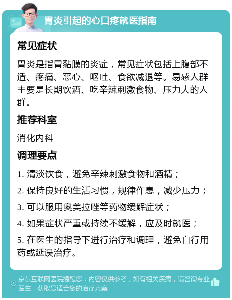 胃炎引起的心口疼就医指南 常见症状 胃炎是指胃黏膜的炎症，常见症状包括上腹部不适、疼痛、恶心、呕吐、食欲减退等。易感人群主要是长期饮酒、吃辛辣刺激食物、压力大的人群。 推荐科室 消化内科 调理要点 1. 清淡饮食，避免辛辣刺激食物和酒精； 2. 保持良好的生活习惯，规律作息，减少压力； 3. 可以服用奥美拉唑等药物缓解症状； 4. 如果症状严重或持续不缓解，应及时就医； 5. 在医生的指导下进行治疗和调理，避免自行用药或延误治疗。