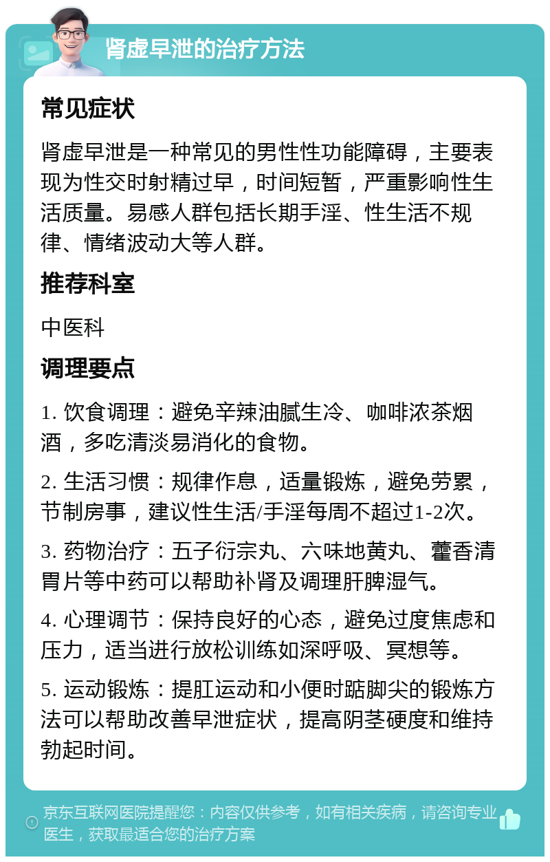 肾虚早泄的治疗方法 常见症状 肾虚早泄是一种常见的男性性功能障碍，主要表现为性交时射精过早，时间短暂，严重影响性生活质量。易感人群包括长期手淫、性生活不规律、情绪波动大等人群。 推荐科室 中医科 调理要点 1. 饮食调理：避免辛辣油腻生冷、咖啡浓茶烟酒，多吃清淡易消化的食物。 2. 生活习惯：规律作息，适量锻炼，避免劳累，节制房事，建议性生活/手淫每周不超过1-2次。 3. 药物治疗：五子衍宗丸、六味地黄丸、藿香清胃片等中药可以帮助补肾及调理肝脾湿气。 4. 心理调节：保持良好的心态，避免过度焦虑和压力，适当进行放松训练如深呼吸、冥想等。 5. 运动锻炼：提肛运动和小便时踮脚尖的锻炼方法可以帮助改善早泄症状，提高阴茎硬度和维持勃起时间。